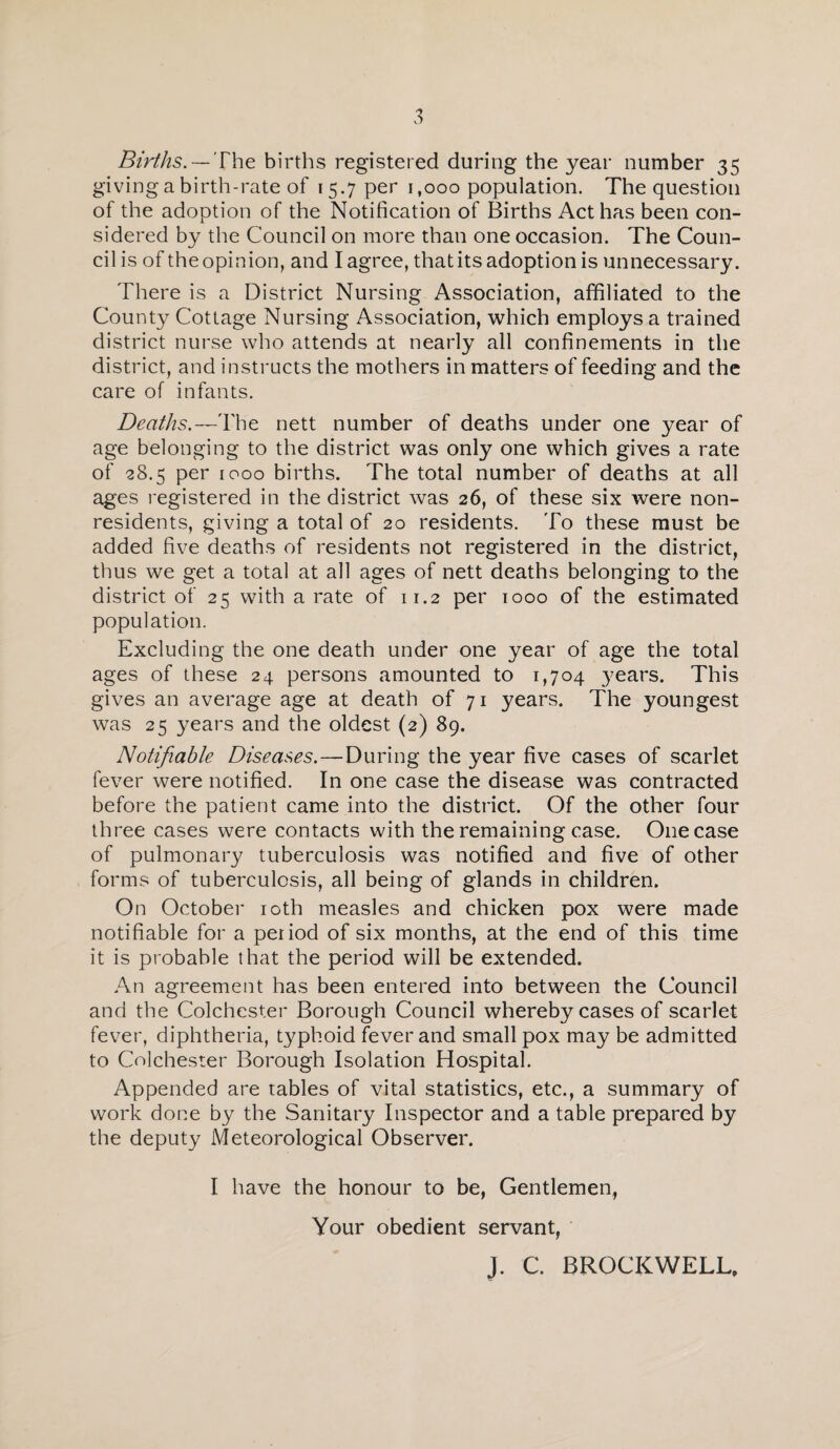 Births. — The births registered during the year number 35 giving a birth-rate of 1 5.7 per 1,000 population. The question of the adoption of the Notification of Births Act has been con¬ sidered by the Council on more than one occasion. The Coun¬ cil is of the opinion, and I agree, that its adoption is unnecessary. There is a District Nursing Association, affiliated to the County Cottage Nursing Association, which employs a trained district nurse who attends at nearly all confinements in the district, and instructs the mothers in matters of feeding and the care of infants. Deaths.—The nett number of deaths under one year of age belonging to the district was only one which gives a rate of 28.5 per r 000 births. The total number of deaths at all ages registered in the district was 26, of these six were non¬ residents, giving a total of 20 residents. To these must be added five deaths of residents not registered in the district, thus we get a total at all ages of nett deaths belonging to the district of 25 with a rate of 11.2 per 1000 of the estimated population. Excluding the one death under one year of age the total ages of these 24 persons amounted to 1,704 years. This gives an average age at death of 71 years. The youngest was 25 years and the oldest (2) 89. Notifiable Diseases.—During the year five cases of scarlet fever were notified. In one case the disease was contracted before the patient came into the district. Of the other four three cases were contacts with the remaining case. One case of pulmonary tuberculosis was notified and five of other forms of tuberculosis, all being of glands in children. On October 10th measles and chicken pox were made notifiable for a period of six months, at the end of this time it is probable that the period will be extended. An agreement has been entered into between the Council and the Colchester Borough Council whereby cases of scarlet fever, diphtheria, typhoid fever and small pox may be admitted to Colchester Borough Isolation Hospital. Appended are tables of vital statistics, etc., a summary of work done by the Sanitary Inspector and a table prepared by the deputy Meteorological Observer. I have the honour to be, Gentlemen, Your obedient servant, J. C. BROCKWELL,