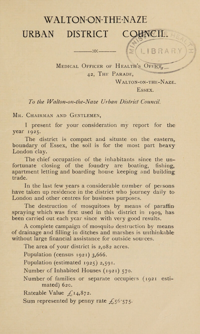 WALTON-ON-THE-NAZE URBAN DISTRICT COTNCIL. Medical Officer of Health’s Ofkic:^^_ 42, Thjl Parade, ^ W alton-on-the-N aze.. Essex. To the Walton-on-the-N aze Urban District Council. Mr. Chairman and Gentlemen, I present for your consideration my report for the year 1925. The district is compact and situate on the eastern,, boundary of Essex, the soil is for the most part heavy London clay. The chief occupation of the inhabitants since the un¬ fortunate closing- of the foundry are boating, fishing, apartment letting and boarding house keeping and building trade. In the last few years a considerable number of persons have taken up residence in the district who journey daily to London and other centres for business purposes. The destruction of mosquitoes by means of paraffin spraying which was first used in this district in 1909, has been carried out each year since with very good results. A complete campaign of mosquito destruction by means of drainage and filling in ditches and marshes is unthinkable without large financial assistance for outside sources. The area of your district is 2,082 acres. Population (census 1921) 3,666. Population (estimated 1925) 2,591. Number of Inhabited Houses (1921) 570. Number of families or separate occupiers (1921 esti¬ mated) 62c. Rateable Value ^14,872. Sum represented by penny rate