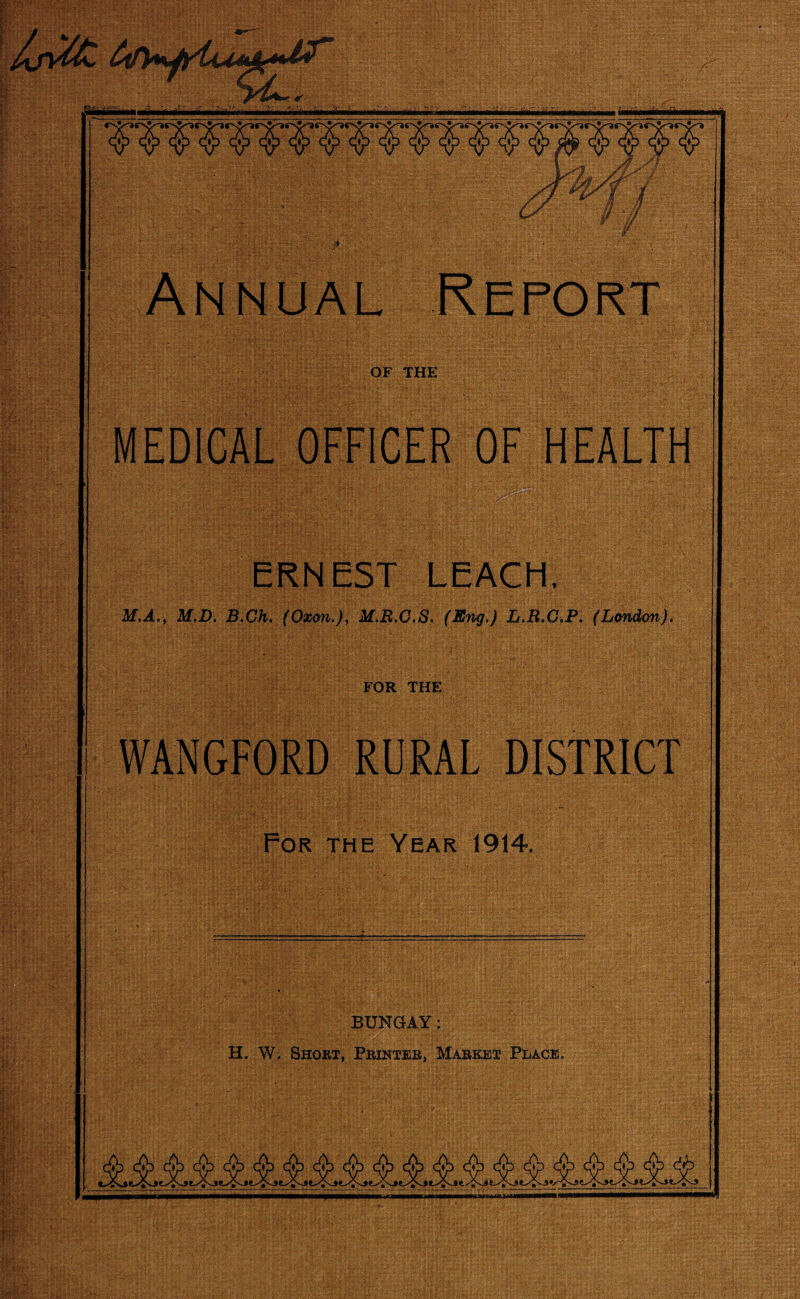 OF THE MEDICAL OFFICER OF HEALTH ERNEST LEACH) M.A., M.D. B.Ch. (Oxon.), M.B.C.S. (Eng.) L.R.G.P. (London). FOR THE WANGFORD RURAL DISTRICT For the Year 1914. BUNGAY: H. W, Short, Printer, Market Place,