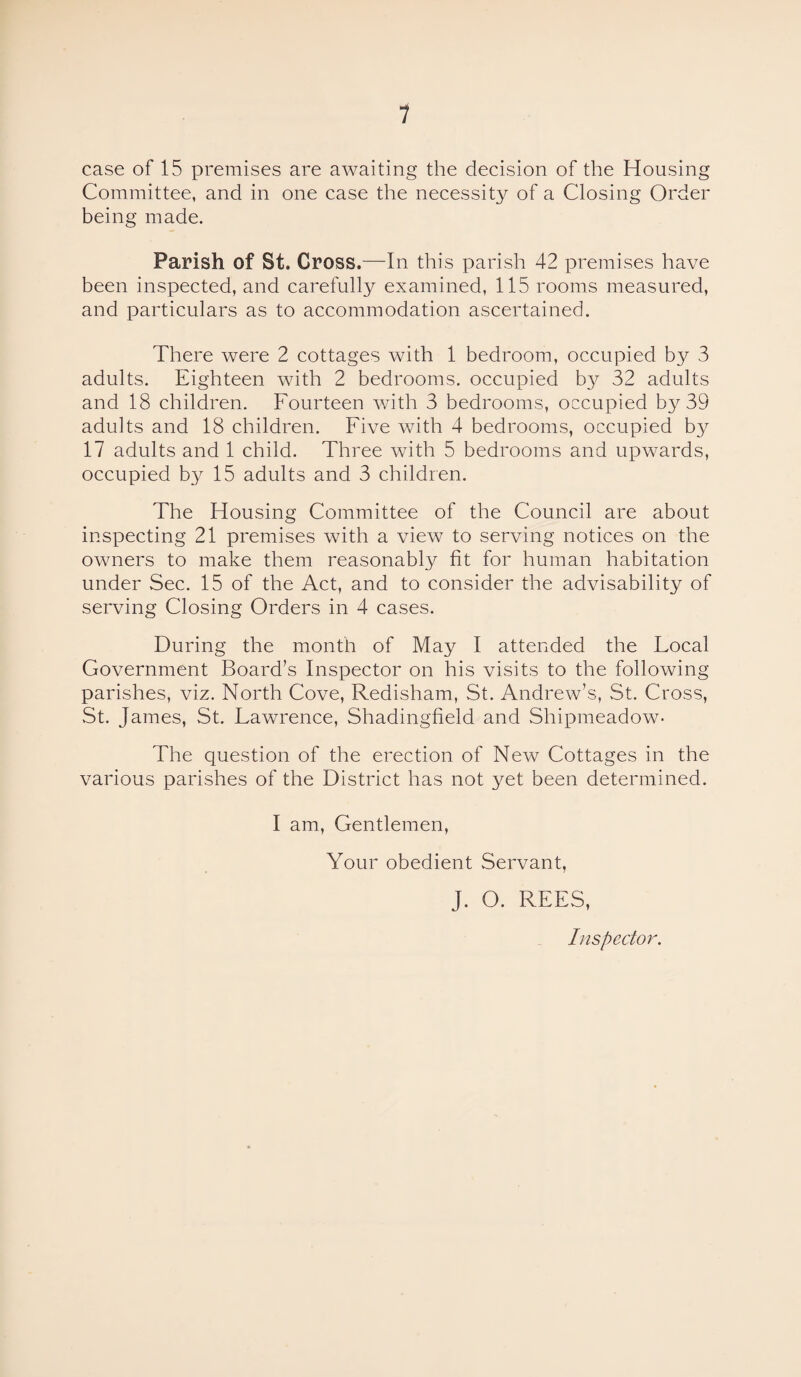 case of 15 premises are awaiting the decision of the Housing Committee, and in one case the necessity of a Closing Order being made. Parish of St. Cross.—In this parish 42 premises have been inspected, and carefully examined, 115 rooms measured, and particulars as to accommodation ascertained. There were 2 cottages with 1 bedroom, occupied by 3 adults. Eighteen with 2 bedrooms, occupied by 32 adults and 18 children. Fourteen with 3 bedrooms, occupied by 39 adults and 18 children. Five with 4 bedrooms, occupied by 17 adults and 1 child. Three with 5 bedrooms and upwards, occupied by 15 adults and 3 children. The Housing Committee of the Council are about inspecting 21 premises with a view to serving notices on the owners to make them reasonably fit for human habitation under Sec. 15 of the Act, and to consider the advisability of serving Closing Orders in 4 cases. During the month of May I attended the Focal Government Board’s Inspector on his visits to the following parishes, viz. North Cove, Redisham, St. Andrew’s, St. Cross, St. James, St. Fawrence, Shadingfield and Shipmeadow- The question of the erection of New Cottages in the various parishes of the District has not yet been determined. I am, Gentlemen, Your obedient Servant, J. O. REES, Inspector.