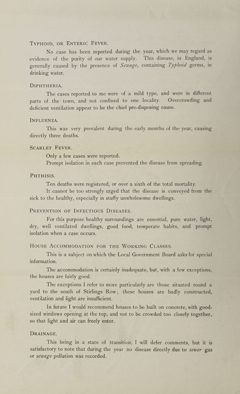 Typhoid, or Enteric Fever. No case has been reported during the year, which we may regard as evidence of the purity of our water supply. This disease, in England, is generally caused by the presence of Sewage, containing Typhoid germs, in drinking water. Diphtheria. The cases reported to me were of a mild type, and were in different parts of the town, and not confined to one locality. Overcrowding and deficient ventilation appear to be the chief pre-disposing cause. Influenza. This was very prevalent during the early months of the year, causing directly three deaths. Scarlet Fever. Only a few cases were reported. Prompt isolation in each case prevented the disease from spreading. Phthisis. Ten deaths were registered, or over a sixth of the total mortality. It cannot be too strongly urged that the disease is conveyed from the sick to the healthy, especially in stuffy unwholesome dwellings. Prevention of Infectious Diseases. For this purpose healthy surroundings are essential, pure water, light, dry, well ventilated dwellings, good food, temperate habits, and prompt isolation when a case occurs. House Accommodation for the Working Classes. This is a subject on which the Local Government Board asks for special information. The accommodation is certainly inadequate, but, with a few exceptions, the houses are fairly good. The exceptions I refer to more particularly are those situated round a yard to the south of Stirlings Row; these houses are badly constructed, ventilation and light are insufficient. In future I would recommend houses to be built on concrete, with good- sized windows opening at the top, and not to be crowded too closely together, so that light and air can freely enter. Drainage. This being in a state of transition, I will defer comments, but it is satisfactory to note that during the year no disease directly due to sewer gas or sewage pollution was recorded.