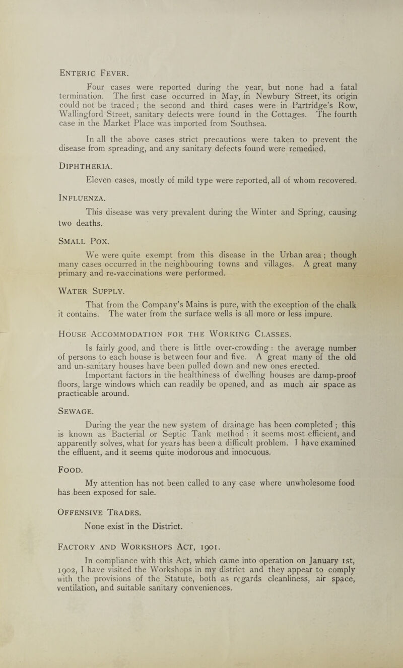 Four cases were reported during the year, but none had a fatal termination. The first case occurred in May, in Newbury Street, its origin could not be traced ; the second and third cases were in Partridge’s Row, Wallingford Street, sanitary defects were found in the Cottages. The fourth case in the Market Place was imported from Southsea. In all the above cases strict precautions were taken to prevent the disease from spreading, and any sanitary defects found were remedied. Diphtheria. Eleven cases, mostly of mild type were reported, all of whom recovered. Influenza. This disease was very prevalent during the Winter and Spring, causing two deaths. Small Pox. We were quite exempt from this disease in the Urban area ; though many cases occurred in the neighbouring towns and villages. A great many primary and re-vaccinations were performed. Water Supply. That from the Company’s Mains is pure, with the exception of the chalk it contains. The water from the surface wells is all more or less impure. House Accommodation for the Working Classes. Is fairly good, and there is little over-crowding : the average number of persons to each house is between four and five. A great many of the old and un-sanitary houses have been pulled down and new ones erected. Important factors in the healthiness of dwelling houses are damp-proof floors, large windows which can readily be opened, and as much air space as practicable around. Sewage. During the year the new system of drainage has been completed ; this is known as Bacterial or Septic Tank method : it seems most efficient, and apparently solves, what for years has been a difficult problem. I have examined the effluent, and it seems quite inodorous and innocuous. Food. My attention has not been called to any case where unwholesome food has been exposed for sale. Offensive Trades. None exist in the District. Factory and Workshops Act, 1901. In compliance with this Act, which came into operation on January 1st, 1902, I have visited the Workshops in my district and they appear to comply with the provisions of the Statute, both as regards cleanliness, air space, ventilation, and suitable sanitary conveniences.