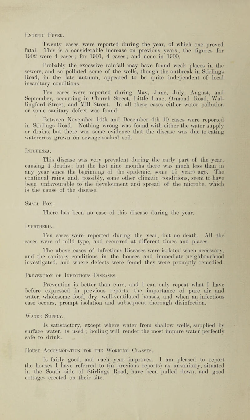 Twenty cases were reported during tlie year, of which one proved fatal. This is a considerable increase on previous years ; the figures for 1902 were 4 cases; for 1901, 4 cases; and none in 1900. Probably the excessive rainfall may have found weak places in the sewers, and so polluted some of the wells, though the outbreak in Stirlings Road, in the late autumn, appeared to be quite independent of local insanitary conditions. Ten cases were reported during May, June, July, August, and September, occurring in Church Street, Little Lane, Ormond Road, Wal¬ lingford Street, and Mill Street. In all these cases either water pollution or some sanitary defect was found. Between November 14th and December 4th 10 cases were reported in Stirlings Road. Nothing wrong was found with either the water supply or drains, but there was some evidence that the disease was due to eating watercress grown on sewage-soaked soil. Influenza. This disease was very prevalent during the early part of the year, causing 4 deaths ; but the last, nine months there was much less than in any year since the beginning of the epidemic, some 15 years ago. The continual rains, and, possibly, some other climatic conditions, seem to have been unfavourable to the development and spread of the microbe, which is the cause of the disease. Small Pox. There has been no case of this disease during the year. Diphtheria. Ten cases were reported during the year, but no death. All the cases were of mild type, and occurred at different times and places. The above cases of Infectious Diseases were isolated when necessary, and the sanitary conditions in the houses and immediate neighbourhood investigated, and where defects were found they were promptly remedied. Prevention of Infectious Diseases. Prevention is better than cure, and l can only repeat what I have before expressed in previous reports, the importance of pure air and water, wholesome food, dry, well-ventilated houses, and when an infectious case occurs, prompt isolation and subsequent thorough disinfection. Water Supply. Is satisfactory, except where water from shallow wells, supplied by surface water, is used ; boiling will render the most impure water perfectly safe to drink. House Accommodation for the Working Classes. Is fairly good, and each year improves. I am pleased to report the houses I have referred to (in previous reports) as unsanitary, situated in the South side of Stirlings Road, have been pulled down, and good cottages erected on their site. O