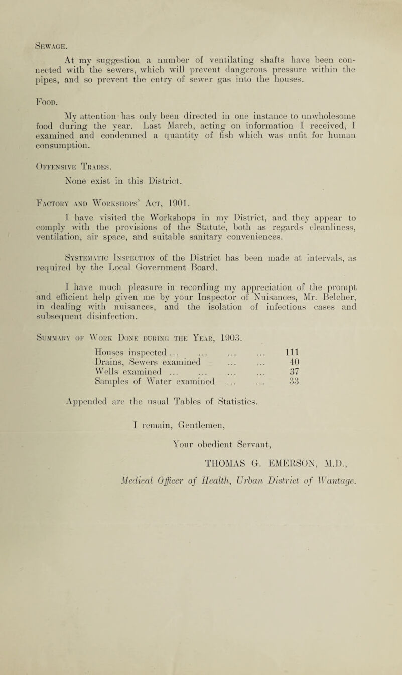 Sewage. At my suggestion a number of ventilating shafts have been con¬ nected with the sewers, which will prevent dangerous pressure within the pipes, and so prevent the entry of sewer gas into the houses. Food. My attention has only been directed in one instance to unwholesome food during the year. Last March, acting on information I received, I examined and condemned a quantity of fish which was unfit for human consumption. Offensive Trades. None exist in this District. Factory and Workshops’ Act, 1901. I have visited the Workshops in my District, and they appear to comply with the provisions of the Statute, both as regards cleanliness, ventilation, air space, and suitable sanitary conveniences. Systematic Inspection of the District has been made at intervals, as required by the Local Government Board. I have much pleasure in recording my appreciation of the prompt and efficient help given me by your Inspector of Nuisances, Mr. Belcher, in dealing with nuisances, and the isolation of infectious cases and subsequent disinfection. Summary of Work Done during the Year, 1903. Houses inspected ... 111 Drains, Sewers examined 40 Wells examined ... 37 Samples of Water examined Q 9 OO Appended are the usual Tables of Statistics. I remain, Gentlemen, Your obedient Servant, THOMAS G. EMERSON, M.D., Medical Officer of Health, Urban District of Wantage.