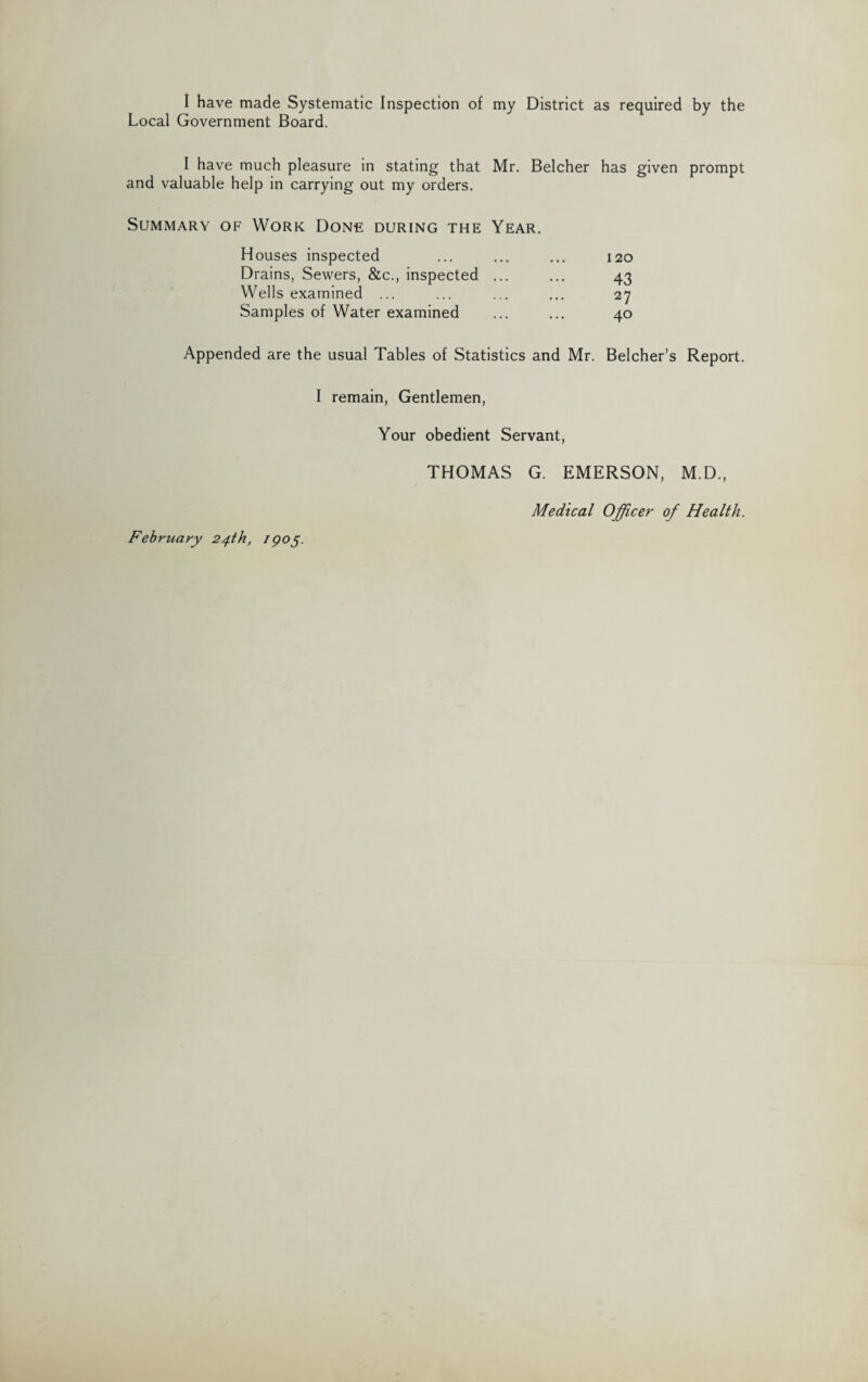 I have made Systematic Inspection of my District as required by the Local Government Board. I have much pleasure in stating that Mr. Belcher has given prompt and valuable help in carrying out my orders. Summary of Work Done during the Year. Houses inspected Drains, Sewers, &c., inspected ... Wells examined ... Samples of Water examined 120 43 27 40 Appended are the usual Tables of Statistics and Mr. Belcher’s Report. I remain, Gentlemen, Your obedient Servant, February 24th, IQ05. THOMAS G. EMERSON, M.D., Medical Officer of Health.