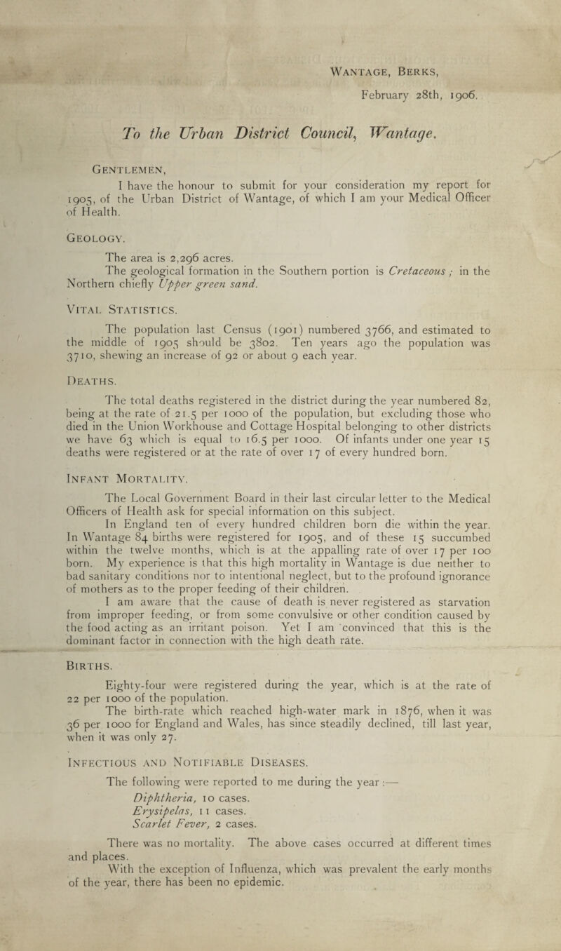 Wantage, Berks, February 28th, 1906. To the Urban District Council, Wantage. Gentlemen, I have the honour to submit for your consideration my report for 1905, of the Urban District of Wantage, of which I am your Medical Officer of Health. Geology. The area is 2,296 acres. The geological formation in the Southern portion is Cretaceous ; in the Northern chiefly Upper green sand. Vital Statistics. The population last Census (1901) numbered 3766, and estimated to the middle of 1905 should be 3802. Ten years ago the population was 3710, shewing an increase of 92 or about 9 each year. Deaths. The total deaths registered in the district during the year numbered 82, being at the rate of 21.5 per 1000 of the population, but excluding those who died in the Union Workhouse and Cottage Hospital belonging to other districts we have 63 which is equal to 16.5 per 1000. Of infants under one year 15 deaths were registered or at the rate of over 17 of every hundred born. Infant Mortality. The Local Government Board in their last circular letter to the Medical Officers of Health ask for special information on this subject. In England ten of every hundred children born die within the year. In Wantage 84 births were registered for 1905, and of these 15 succumbed within the twelve months, which is at the appalling rate of over 17 per 100 born. My experience is that this high mortality in Wantage is due neither to bad sanitary conditions nor to intentional neglect, but to the profound ignorance of mothers as to the proper feeding of their children. I am aware that the cause of death is never registered as starvation from improper feeding, or from some convulsive or other condition caused by the food acting as an irritant poison. Yet I am convinced that this is the dominant factor in connection with the high death rate. Births. Eighty-four were registered during the year, which is at the rate of 22 per 1000 of the population. The birth-rate which reached high-water mark in 1876, when it was 36 per 1000 for England and Wales, has since steadily declined, till last year, when it was only 27. Infectious and Notifiable Diseases. The following were reported to me during the year:— Diphtheria, 10 cases. Erysipelas, 11 cases. Scarlet Fever, 2 cases. There was no mortality. The above cases occurred at different times and places. With the exception of Influenza, which was prevalent the early months of the year, there has been no epidemic.