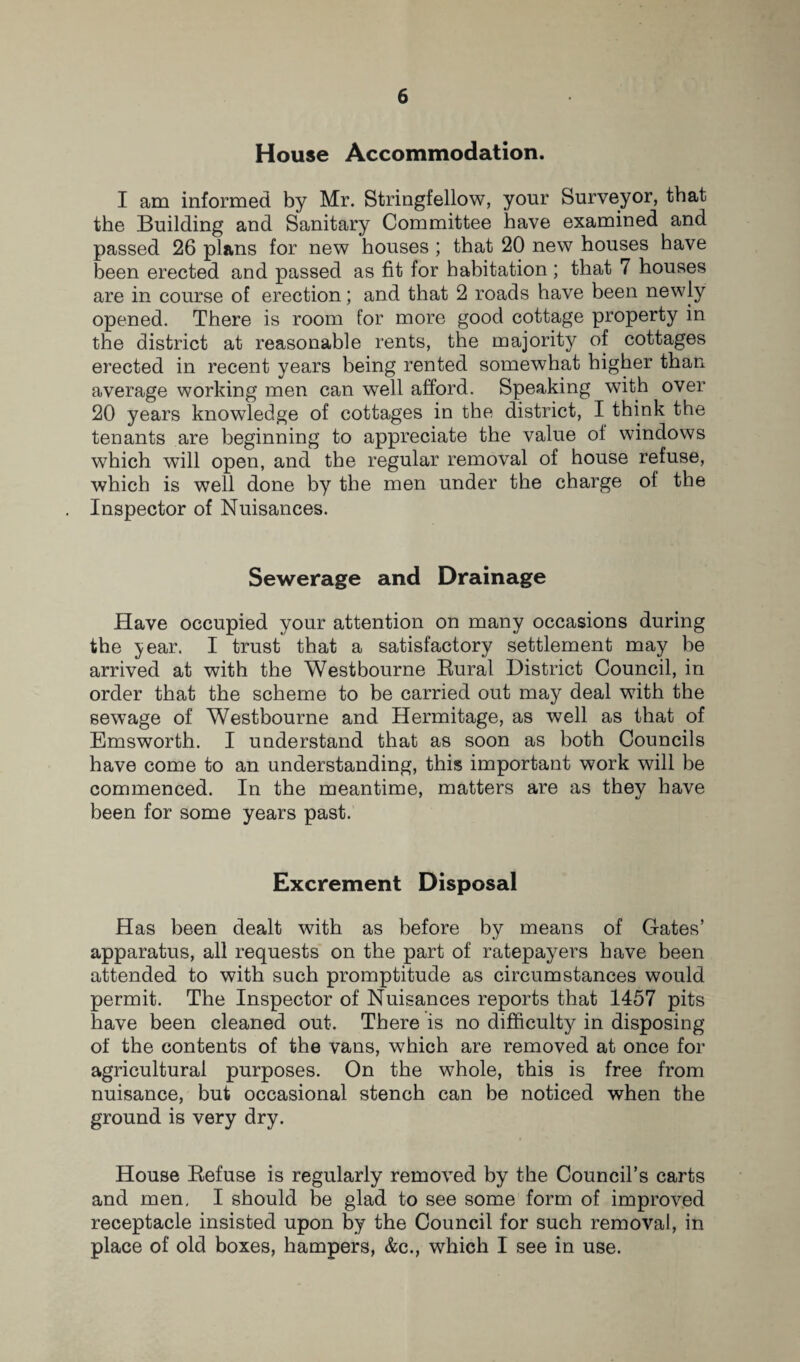 House Accommodation. I am informed by Mr. Stringfellow, your Surveyor, that the Building and Sanitary Committee have examined and passed 26 plans for new houses ; that 20 new houses have been erected and passed as fit for habitation; that 7 houses are in course of erection; and that 2 roads have been newly opened. There is room for more good cottage property in the district at reasonable rents, the majority of cottages erected in recent years being rented somewhat higher than average working men can well afford. Speaking with over 20 years knowledge of cottages in the district, I think the tenants are beginning to appreciate the value of windows which will open, and the regular removal of house refuse, which is well done by the men under the charge of the Inspector of Nuisances. Sewerage and Drainage Have occupied your attention on many occasions during the 3; ear. I trust that a satisfactory settlement may be arrived at with the West bourne Bural District Council, in order that the scheme to be carried out may deal with the sewage of Westbourne and Hermitage, as well as that of Emsworth. I understand that as soon as both Councils have come to an understanding, this important work will be commenced. In the meantime, matters are as they have been for some years past. Excrement Disposal Has been dealt with as before by means of Gates’ apparatus, all requests on the part of ratepayers have been attended to with such promptitude as circumstances would permit. The Inspector of Nuisances reports that 1457 pits have been cleaned out. There is no difficulty in disposing of the contents of the vans, which are removed at once for agricultural purposes. On the whole, this is free from nuisance, but occasional stench can be noticed when the ground is very dry. House Befuse is regularly removed by the Council’s carts and men, I should be glad to see some form of improved receptacle insisted upon by the Council for such removal, in place of old boxes, hampers, &c., which I see in use.