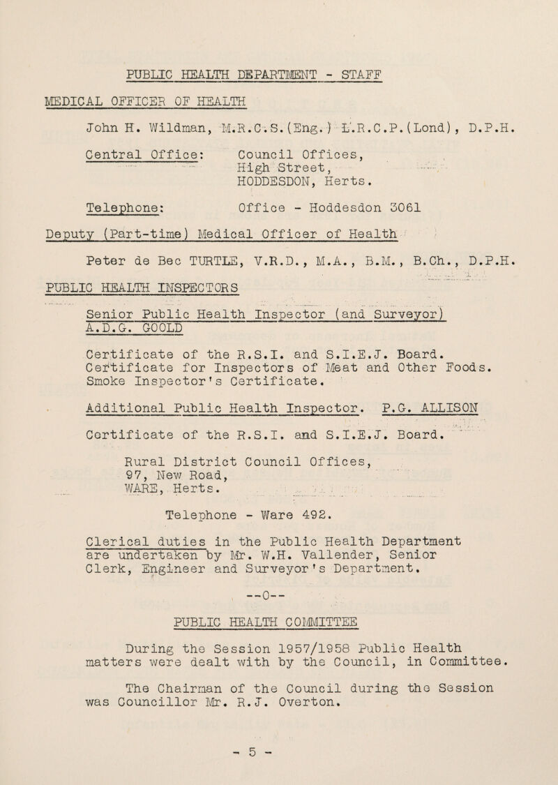 PUBLIC HEALTH DEPARTMENT - STAFF MEDICAL OFFICER OF HEALTH John H. Wildman, M.R.C.S.(Eng.}; L.R.C.P.(Lond), D.P.H. Central Office: Council Offices, . High Street, • HODDESDON, Herts. , • • Telephone: Office - Hoddesdon 3061 Deputy (Part-time) Medical Officer of Health Peter de Bee TURTLE, V.R.D., M.A., B.M. , B.Ch., D.P.H. PUBLIC HEALTH INSPECTORS Senior Public Health Inspector (and Surveyor) A.D.G. GOOLD Certificate of the R.S.I. and S.I.E.J*. Board. Certificate for Inspectors of Meat and Other Foods. Smoke Inspectors Certificate. Additional Public Health Inspector. P.G. ALLISON Certificate of the R.S.I. and S.I.E.J*. Board. Rural District Council Offices, 97, New Road, WARS,. Herts. .. vi. , . Telephone - Ware 492. Clerical duties in the Public Health Department are undertaken by Mr. W.H. Vallender, Senior Clerk, Engineer and Surveyorfs Department. PUBLIC HEALTH COMMITTEE During the Session 1957/1958 Public Health matters were dealt with by the Council, in Committee. The Chairman of the Council during the Session was Councillor Mr. R.I. Overton.