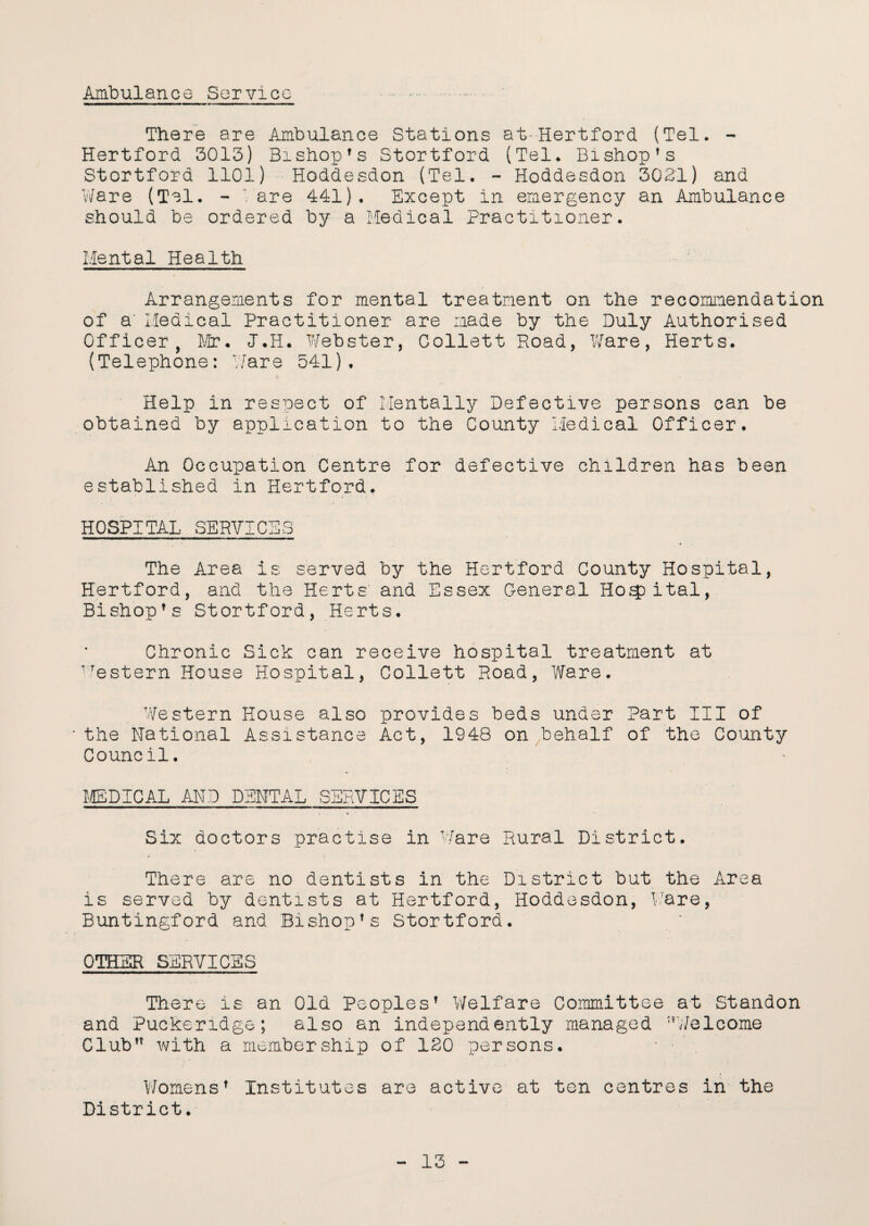 Ambulance Service There are Ambulance Stations at-Hertford (Tel. - Hertford 3013) Bishop's Stortford (Tel. Bishop's Stortford 1101) Hoddesdon (Tel. - Hoddesdon 3021) and Ware (Tel. - are 441). Except in emergency an Ambulance should be ordered by a Medical Practitioner. Mental Health Arrangements for mental treatment on the recommendation of a' Medical Practitioner are made by the Duly Authorised Officer, Dir. J.H. Webster, Collett Road, Ware, Herts. (Telephone: Ware 541). Help in respect of Mentally Defective persons can be obtained by application to the County Medical Officer. An Occupation Centre for defective children has been established in Hertford. HOSPITAL SERVICES The Area is served by the Hertford County Hospital, Hertford, and the Herts' and Essex General Hospital, Bishop's Stortford, Herts. Chronic Sick can receive hospital treatment at VTestern House Hospital, Collett Road, Ware. Western House also provides beds under Part III of the National Assistance Act, 1948 on behalf of the County Council. MEDICAL AND DENTAL SERVICES Six doctors practise in Ware Rural District. There are no dentists in the District but the Area is served by dentists at Hertford, Hoddesdon, Ware, Buntingford and Bishop' s Stortford. OTHER SERVICES There is an Old Peoples1 Welfare Committee at Standon and Puckendge; also an independently managed ’’Welcome Club with a membership of 120 persons. • • Womens1 Institutes are active at ten centres in the District.