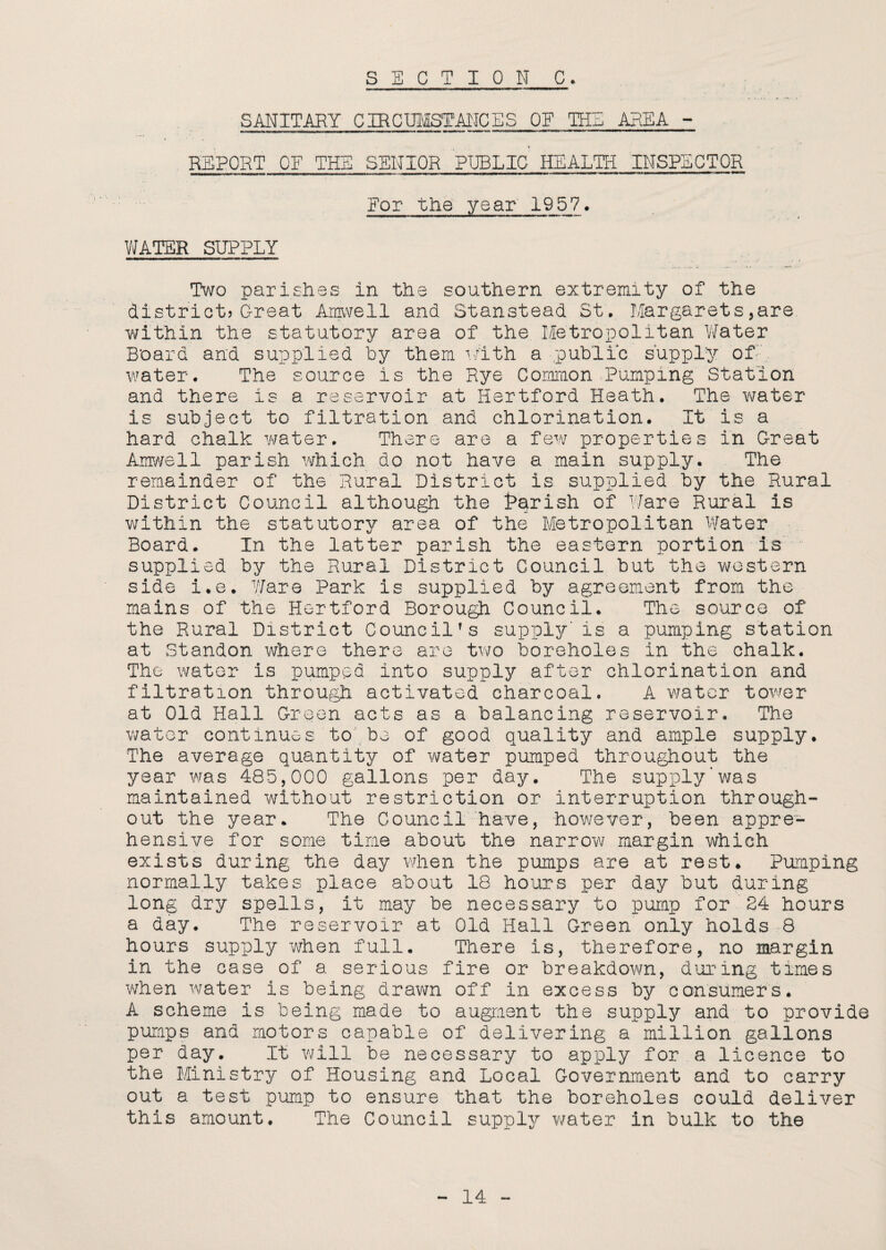 SANITARY CIRCUMSTANCES OF TEE AREA - REPORT OF THE SENIOR PUBLIC HEALTH INSPECTOR For the year 1957. WATER SUPPLY Two parishes in the southern extremity of the district?Great Amwell and Stanstead St. Margarets,are. within the statutory area of the Metropolitan Water Board and supplied by them with a public supply of water. The source is the Rye Common Pumping Station and there is a reservoir at Hertford Heath. The water is subject to filtration and chlorination. It is a hard chalk water. There are a few properties in Great Amwell parish which do not have a main supply. The remainder of the Rural District is supplied by the Rural District Council although the Parish of Ware Rural is within the statutory area of the Metropolitan Water Board. In the latter parish the eastern portion is supplied by the Rural District Council but the western side i.e. Ware Park is supplied by agreement from the mains of the Hertford Borough Council. The source of the Rural District Councilfs supply'is a pumping station at Standon where there are two boreholes in the chalk. The water is pumped into supply after chlorination and filtration through activated charcoal. A water tower at Old Hall Green acts as a balancing reservoir. The water continues to be of good quality and ample supply. The average quantity of water pumped throughout the year was 485,000 gallons per day. The supply'was maintained without restriction or interruption through¬ out the year. The Council have, however, been appre¬ hensive for some time about the narrow margin which exists during the day when the pumps are at rest. Pumping normally takes place about 18 hours per day but during long dry spells, it may be necessary to pump for 24 hours a day. The reservoir at Old Hall Green only holds 8 hours supply when full. There is, therefore, no margin in the case of a serious fire or breakdown, during times when water is being drawn off in excess by consumers. A scheme is being made to augment the supply and to provide pumps and motors capable of delivering a million gallons per day. It will be necessary to apply for a licence to the Ministry of Housing and Local Government and to carry out a test pump to ensure that the boreholes could deliver this amount. The Council supply water in bulk to the