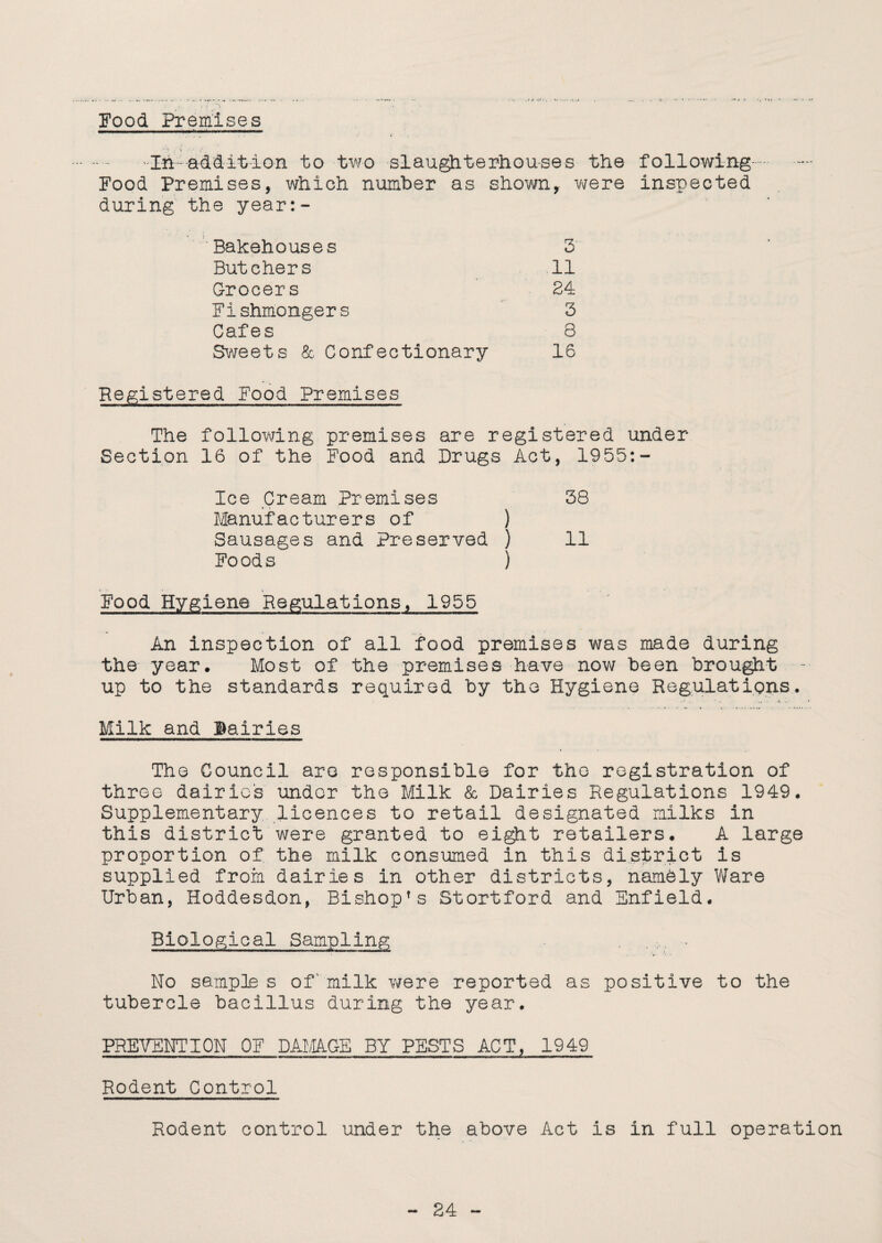 Food Premises ,  . . • < . . .In.addition to two slaughterhouses the following. Food Premises, which number as shown, were inspected during' the year:- Bakehouses 3 Butchers 11 Grocers 24 Fishmongers 3 Cafes 8 Sweets & Confectionary 16 Registered Food Premises The following premises are registered under Section 16 of the Food and Drugs Act, 1955:- Ice Cream Premises 38 Manufacturers of ) Sausages and Preserved ) ii Foods ) Food Hygiene Regulations, 1955 An inspection of all food premises was made during the year. Most of the premises have now been brought up to the standards required by the Hygiene Regulations. Milk and Bairies The Council are responsible for the registration of three dairies under the Milk & Dairies Regulations 1949. Supplementary licences to retail designated milks In this district were granted to eight retailers. A large proportion of the milk consumed in this district is supplied from dairies in other districts, namely Ware Urban, Hoddesdon, Bishop1s Stortford and Enfield. Biological Sampling ,, . No sample s of' milk were reported as positive to the tubercle bacillus during the year. PREVENTION OF DAMAGE BY PESTS ACT, 1949 Rodent Control Rodent control under the above Act is in full operation