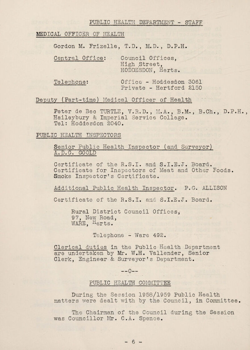 PUBLIC HEALTH DEPARTMENT - STAFF MEDICAL OFFICER OF HEALTH Gordon M. Frizelle, T.D., M.D., D.P.H. Central Office: Council Offices, High Street, HODDESDON, Herts* .Telephone: Office - Hoddesdon 3061 Private - Hertford 2150 Deputy (Part-time) Medical Officer of Health Peter de Bee TURTLE, V.R.D., M.A., B.M. , B.Ch., D.P.H., Haileybury & Imperial Service College. Tel: Hoddesdon 2040. PUBLIC HEALTH INSPECTORS Senior Public Health Inspector (and Surveyor) A. D.G. GO OLD Certificate of the R.S.I. and S.I.E.J. Board. Certificate for Inspectors of Meat and Other Foods. Smoke Inspector's Certificate. Additional Public Health Inspector. P.G. ALLISON Certificate of the R.S.I. and S.I.E.I. Board. Rural District Council Offices, 97, New Road, WAKE, Herts. Telephone - Ware 492. Clerical duties in the Public Health Department are undertaken by Mr. W.H. Vallender, Senior Clerk, Engineer & Surveyor's Department. --0-- PUBLIC HEALTH COMMITTEE During the Session 1958/1959 Public Health matters were dealt with by the Council, in Committee. The Chairman of the Council during the Session was Councillor Mr. C.A. Spence.