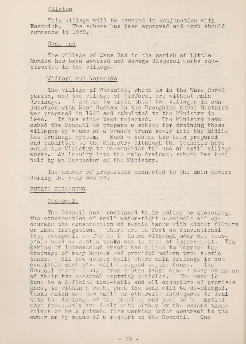 Gilston This village will be sewered in conjunction with Eastwick. The scheme has been approved and work should commence in 1959. Dane End . . The village of Dane End in the parish of Little Munden has been sewered and sewage disposal works con¬ structed in the village. Widford and Wareside The village of Wareside, which is in the Ware Rural parish, and the village of Widford, are without main drainage. A scheme to drain these two villages in con¬ junction with Much Hadham in the Braughing Rural District was prepared in 1945 and submitted to the Ministry in 1946. It has since been rejected. The Ministry have asked the Council to prepare a scheme for draining these villages by means of a branch trunk sewer into the Middle Lee Drainage system. Such a scheme has been prepared and submitted to the Ministry although the Councils have asked the Ministry to re-consider the use of small village ■works. An inquiry Into the main drainage scheme has been held by an Inspector of the Ministry. The number of properties connected to the main sewers during the year was 96. PUBLIC CLEARSING• Cesspools The Council have continued their policy to discourage the construction of small water-tight cesspools and en¬ courage the construction of septic tanks with either filters or land irrigation. There are in fact no conventional type cesspools as far as is known although many old cess¬ pools used as septic tanks are in need of improvement. Tho making of improvement grants has helped to improve the drainage of many houses and provided modern type septic tanks. All now houses built where main drainage is not available must have well designed septic tanks. The Council remove sludge from septic tanks once a year by means of their two cesspool emptying vehicles. The work is done to a definite time-table and all occupiers of premise know, to within a week, when tho tank will be de—sludged* Tanks which are too small or otherwise inadequate to deal with tho drainage of the promises and need to be emptied more frequently are dealt with either by the owners them¬ selves or by a private firm working under contract to tho owner or by moans of a request to the Council. Ono >o s