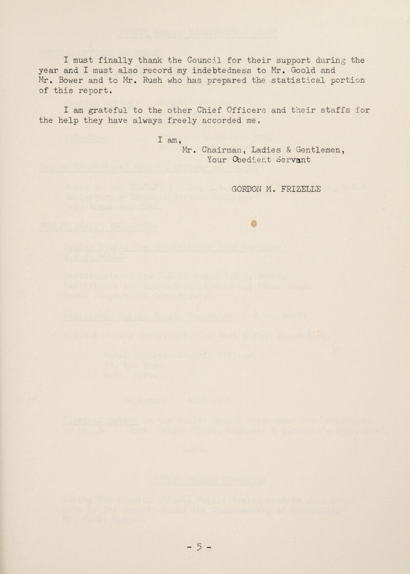 I must finally thank the Council for their support during the year and I must also record my indebtedness to Mr, Goold and Mr, Bower and to Mr. Rush who has prepared the statistical portion of this report. I am grateful to the other Chief Officers and their staffs for the help they have always freely accorded me. I am, Mr. Chairman, Ladies & Gentlemen, Your Obedient Servant