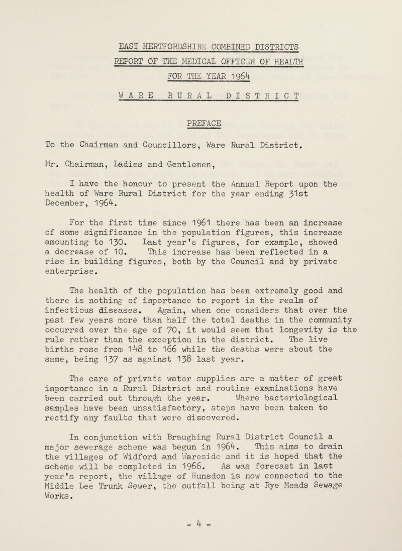 EAST HERTFORDSHIRE COMBINED DISTRICTS REPORT OF THE MEDICAL OFFICER OF HEALTH FOR THE YEAR 1964 WARE RURAL DISTRICT PREFACE To the Chairman and Councillors, Ware Rural District, Mr. Chairman, Ladies and Gentlemen, I have the honour to present the Annual Report upon the health of Ware Rural District for the year ending Jlst December, 1964. For the first time since 1961 there has been an increase of some significance in the population figures, this increase amounting to 130. Last year’s figures, for example, showed a decrease of 10. This increase has been reflected in a rise in building figures, both by the Council and by private enterprise. The health of the population has been extremely good and there is nothing' of importance to report in the realm of infectious diseases. Again, when one considers that over the past few years more than half the total deaths in the community occurred over the age of 70, it would seem that longevity is the rule rather than the exception in the district. The live births rose from 148 to 166 while the deaths were about the same, being 137 as against 138 last year. The care of private water supplies are a matter of great importance in a Rural District and routine examinations have been carried out through the year. Where bacteriological samples have been unsatisfactory, steps have been taken to rectify any faults that were discovered. In conjunction with Braughing Rural District Council a major sewerage scheme was begun in 1964. This aims to drain the villages of Widford and Wareside and it is hoped that the scheme will be completed in 1966. As was forecast in last year’s report, the village of Hunsdon is now connected to the Middle Lee Trunk Sewer, the outfall being at Rye Meads Sewage Works. - 4 -