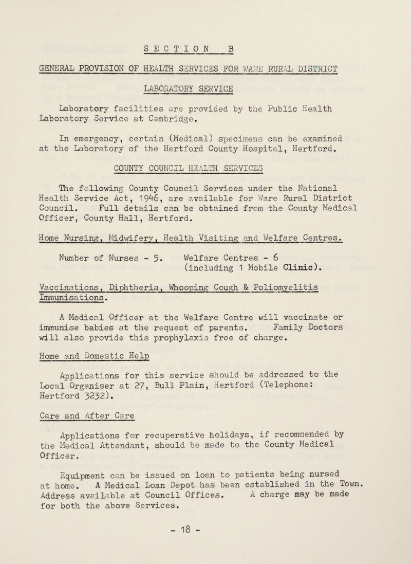 SECTION B GENERAL PROVISION OF HEALTH SERVICES FOR WARE RURAL DISTRICT LABORATORY SERVICE Laboratory facilities are provided by the Public Health Laboratory Service at Cambridge. In emergency, certain (Medical) specimens can be examined at the Laboratory of the Hertford County Hospital, Hertford. COUNTY COUNCIL HEALTH SERVICES The following County Council Services under the National Health Service Act, 19^6, are available for Ware Rural District Council. Full details can be obtained from the County Medical Officer, County Hall, Hertford. Home Nursing, Midwifery, Health Visiting and Welfare Centres. Number of Nurses - 5. Welfare Centres - 6 (including 1 Mobile Clinic). Vaccinations, Diphtheria, Whooping Cough & Poliomyelitis Immunisations. A Medical Officer at the Welfare Centre v/ill vaccinate or immunise babies at the request of parents. Family Doctors will also provide this prophylaxis free of charge. Home and Domestic Help Applications for this service should be addressed to the Local Organiser at 27, Bull Plain, Hertford (Telephone: Hertford 3232)* Care and After Care Applications for recuperative holidays, if recommended by the Medical Attendant, should be made to the County Medical Officer. Equipment can be issued on loan to patients being nursed at home. A Medical Loan Depot has been established in the Tov/n. Address available at Council Offices. A charge may be made for both the above Services. 18 -