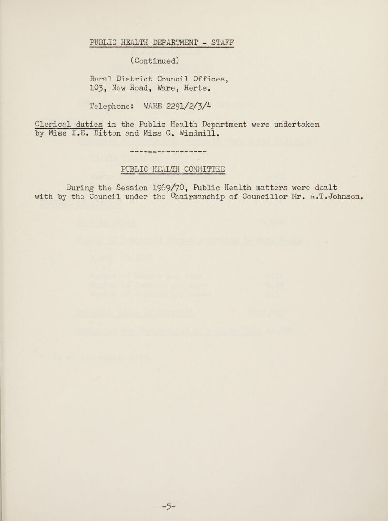 (Continued) Rural District Council Offices, IO3, New Road, Ware, Herts. Telephone: WARE 2291/2/3A Clerical duties in the Public Health Department were undertaken by Miss I.E. Ditton and Miss G. Windmill. PUBLIC HEALTH COMMITTEE During the Session 1969/70» Public Health matters were dealt with by the Council under the Chairmanship of Councillor Mr. A.T.Johnson. -5-
