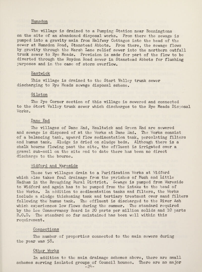 Huns don The village is drained to a Pumping Station near Bonningtons on the site of an abandoned disposal works. From there the sewage is pumped into a gravity main from Halfway Cottages into the head of the sewer at Hunsdon Road, Stanstead Abbots. From there, the sewage flows by gravity through the Marsh Lane relief sewer into the northern outfall trunk sewer to Rye Meads. Provision is made for part of the flow to be diverted through the Roydon Road sewer in Stanstead Abbots for flushing purposes and in the case of storm overflow. Eastwick This village is drained to the Stort Valley trunk sewer discharging to Rye Meads sewage disposal scheme. Gilston The Pye Corner section of this village is sewered and connected to the Stort Valley trunk sewer which discharges to the Rye Meads Disposal Works. Dane End The villages of Dane End, Haultwick and Green End are sewered and sewage is disposed of at the Works at Dane End. The Works consist of a balancing tank, upward flow sedimentation tank, percolating filters and humus tank. Sludge is dried on sludge beds. Although there is a chalk bourne flowing past the site, the effluent is irrigated over a gravel sub-soil on the site and to date there has been no direct discharge to the bourne. Widford and Wareside These two villages drain to a Purification Works at Widford which also takes foul drainage from the parishes of Much and Little Hadham in the Braughing Rural District. Sewage is pumped from Wareside to Widford and again has to be pumped from the intake to the head of the Works. In addition to sedimentation tanks and filters, the Works include a sludge thickening tank and tertiary treatment over sand filters following the humus tank. The effluent is discharged to the River Ash which experiences low flows during the summer. The standard required by the Lee Conservancy Board is 20 parts per million solids and 10 parts B.O.D. The standard so far maintained has been well within this requirement. Connections The number of properties connected to the main sewers during the year was 58. Other Works In addition to the main drainage schemes above, there are small schemes serving isolated groups of Council houses. There are no major “24-