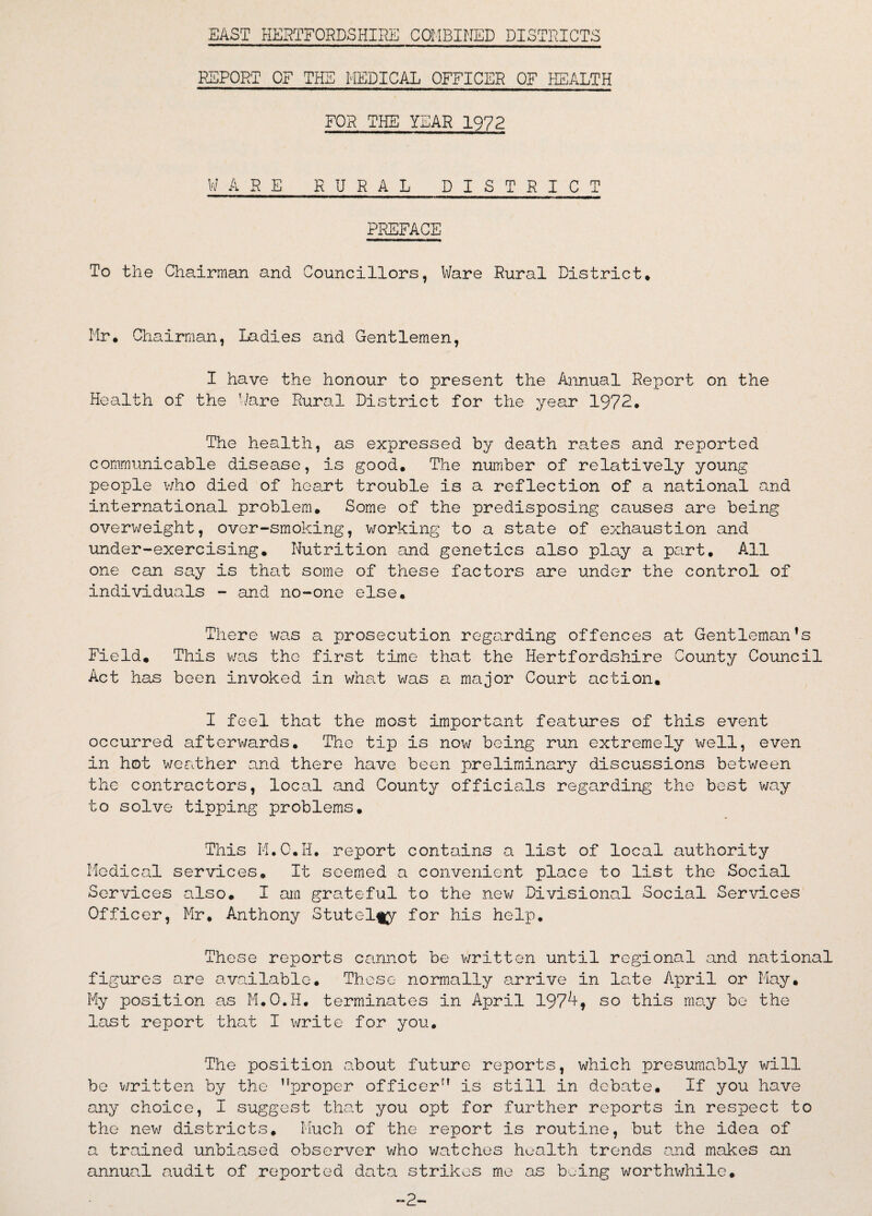 EAST HERTFORDSHIRE COMBINED DISTRICTS REPORT OF THE MEDICAL OFFICER OF HEALTH FOR THE YEAR 1972 WARE RURAL DISTRICT PREFACE To the Chairman and Councillors, Ware Rural District* Mr* Chairman, Ladies and Gentlemen, I have the honour to present the Annual Report on the Health of the ’/are Rural District for the year 1972* The health, as expressed by death rates and reported communicable disease, is good. The number of relatively young people who died of heart trouble is a reflection of a national and international problem. Some of the predisposing causes are being overweight, over-smoking, working to a state of exhaustion and under-exercising. Nutrition and genetics also play a part. All one can say is that some of these factors are under the control of individuals - and no-one else. There was a prosecution regarding offences at Gentleman’s Field. This was the first time that the Hertfordshire County Council Act has been invoked in what was a major Court action. I feel that the most important features of this event occurred afterwards. The tip is now being run extremely well, even in hot weather and there have been preliminary discussions between the contractors, local and County officials regarding the best way to solve tipping problems. This M.O.H. report contains a list of local authority Medical services. It seemed a convenient place to list the Social Services also. I am grateful to the new Divisional Social Services Officer, Mr. Anthony Stutel^y for his help. These reports cannot be written until regional and national figures are available. These normally arrive in late April or May. My position as M.O.H. terminates in April 197^* so this may be the last report that I write for you. The position about future reports, which presumably will be written by the nproper officer” is still in debate. If you have any choice, I suggest that you opt for further reports in respect to the new districts. Much of the report is routine, but the idea of a trained unbiased observer who watches health trends and makes an annual audit of reported data strikes me as being worthwhile. -2-