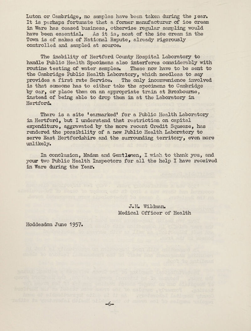 Luton or Cambridge, no samples have been taken during the 3 ear* It is perhaps fortunate that a former manufacturer of ice cream in Ware has ceased business, otherwise regular sampling would have been essential* As it is, most of the ice cream in the Town is of makes of National Repute, already rigorously controlled and sampled at source* The inability of Hertford County Hospital Laboratory to handle Public Health Specimens also interferes considerably with routine testing of water samples. These now have to be sent to the Cambridge Public Health Laboratory, which needless to say provides a first rate Service. The only inconvenience involved is that someone has to either take the specimens to Cambridge by car, or place them on an appropriate train at Broxbourne, instead of being able to drop them in at the Laboratory in Hertford* There is a site * earmarked* for a Public Health Laboratory in Hertford, but I understand that restriction on capital expenditure, aggravated by the more recent Credit Squeeze, has rendered the possibility of a new Public Health Laboratory to serve East Hertfordshire and the surrounding territory, even more unlikely. In conclusion, Madam and G-enitlemen, I wish to thank you, and your two Public Health Inspectors for all the help I have received in Ware during the Year. J*H* Wildman* Medical Officer of Health Hoddesdon June 1957* -6—