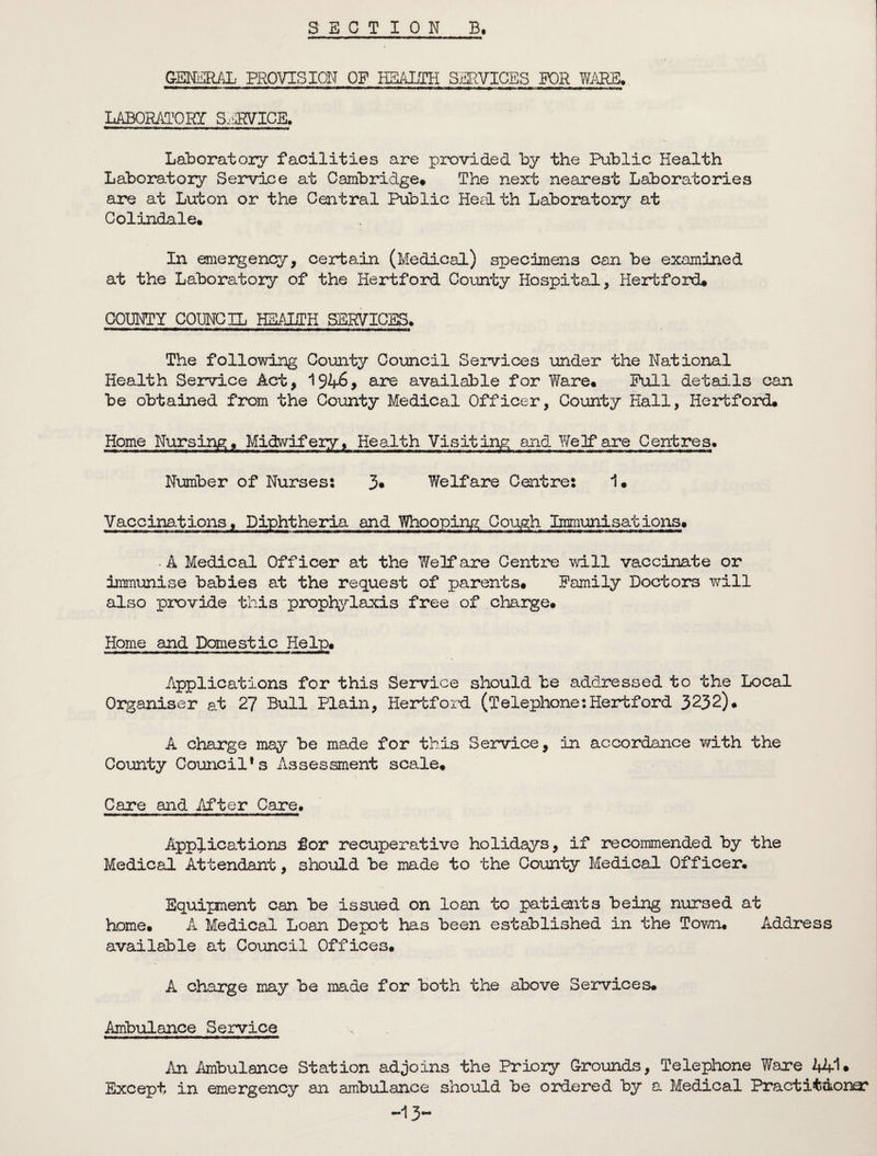 SECTION B. GENERAL PROVISION OF HEALTH SERVICES FOR WARE,. LABORATORY S.iPVICE. Laboratory facilities are provided by the Public Health Laboratory Service at Cambridge# The next nearest Laboratories are at Luton or the Central Public Health Laboratory at Colindale# In emergency, certain (Medical) specimens can be examined at the Laboratory of the Hertford County Hospital, Hertford# COUNTY COUNCIL HEALTH SERVICES. The following County Council Services under the National Health Service Act, 1946, are available for Ware# Pull details can be obtained from the County Medical Officer, County Hall, Hertford# Home Nursing# Midwifery, Health Visiting and Welfare Centres# Number of Nurses: 3* Welfare Centre: 1# Vaccinations, Diphtheria and Whooping Cough Immuni sat ions# • A Medical Officer at the Welfare Centre will vaccinate or immunise babies at the request of parents# Family Doctors will also provide this prophylaxis free of charge# Home and Domestic Help# Applications for this Service should be addressed to the Local Organiser at 27 Bull Plain, Hertford (Telephone’.Hertford 3232)# A charge may be made for this Service, in accordance with the County Council’s Assessment scale# Care and After Care. Applications for recuperative holidays, if recommended by the Medical Attendant, should be made to the County Medical Officer, Equipment can be issued on loan to patients being nursed at home# A Medical Loan Depot has been established in the Town# Address available at Council Offices. A charge may be made for both the above Services# Ambulance Service An Ambulance Station adjoins the Priory Grounds, Telephone Ware 44-1. Except in emergency an ambulance should be ordered by a Medical Practitdona? -13-