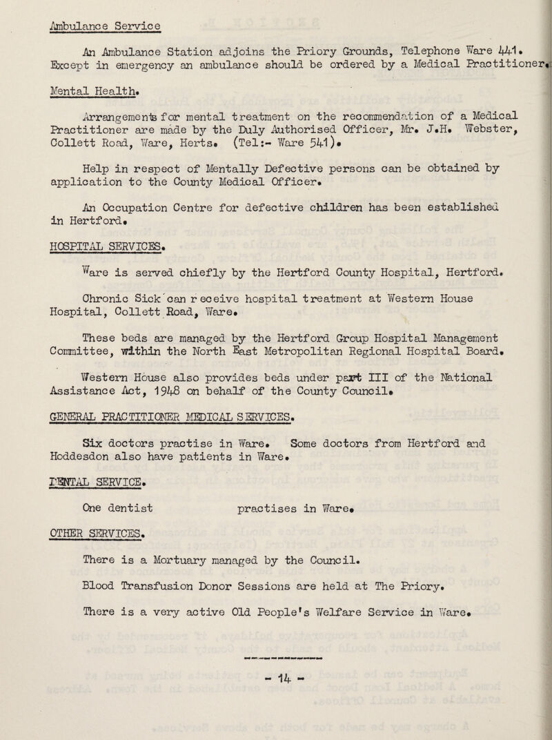 Ambulance Service An Ambulance Station adjoins the Priory Grounds, Telephone Ware 441 * Except in emergency an ambulance should be ordered by a Medical Practitioner*: Mental Health* Arrangement for mental treatment on the recommendation of a Medical Practitioner are made by the Duly Authorised Officer, Mr* J*H* Webster, Collett Road, Ware, Herts* (Tel:- Ware 54-1 )• Help in respect of Mentally Defective persons can be obtained by application to the County Medical Officer* An Occupation Centre for defective children has been established in Hertford* HOSPITAL SERVICES* Ware is served chiefly by the Hertford County Hospital, Hertford* Chronic Sick can receive hospital treatment at Vfestern House Hospital, Collett Road, Ware* These beds are managed by the Hertford Group Hospital Management Committee, within the North East Metropolitan Regional Hospital Board* Western House also provides beds under psa?t III of the National Assistance Act, 1948 on behalf of the County Council* GENERAL PRACTITIONER MEDICAL SERVICES. Six doctors practise in Ware* Some doctors from Hertford and Hoddesdon also have patients in TiTare* DENTAL SERVICE. One dentist practises in Ware* OTHER SERVICES* There is a Mortuary managed by the Council. Blood Transfusion Donor Sessions are held at The Priory* There is a very active Old People's Welfare Service in Ware*