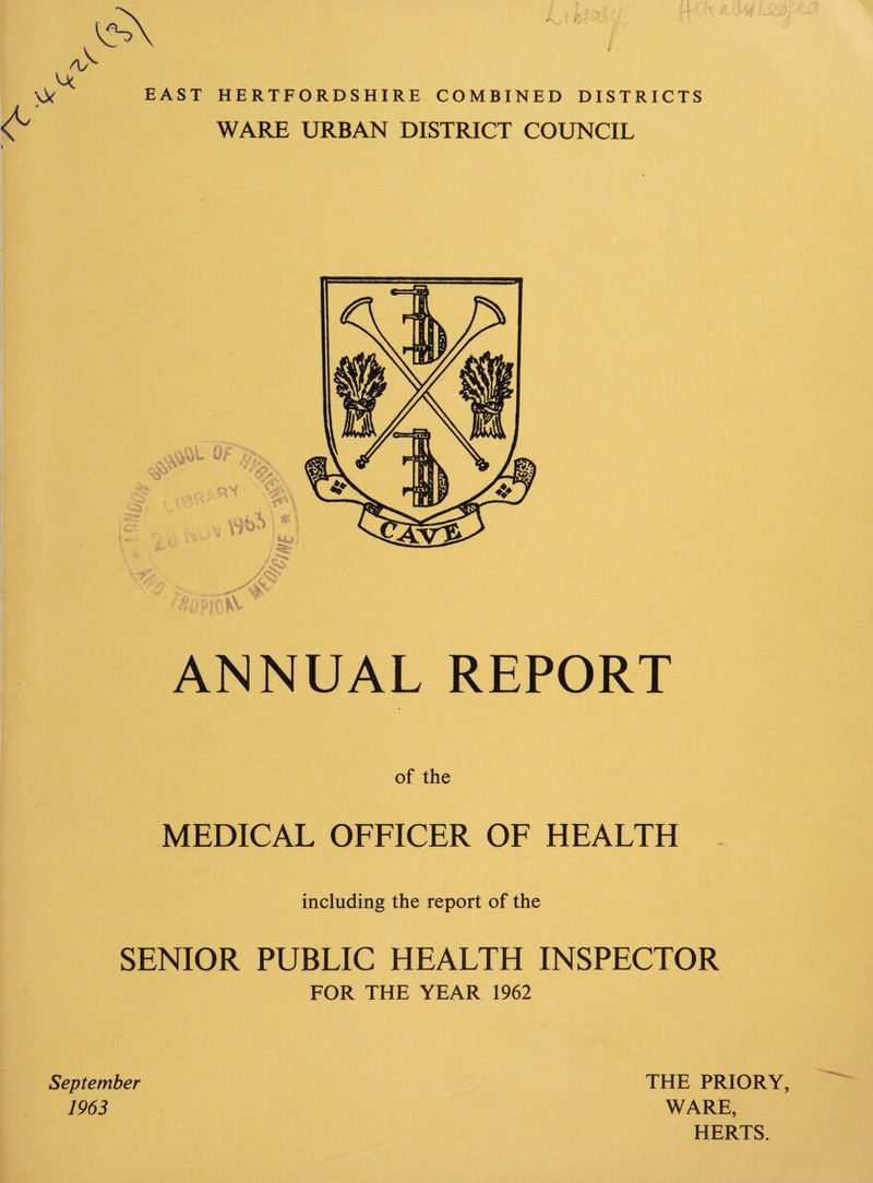 'Oc EAST HERTFORDSHIRE COMBINED DISTRICTS r WARE URBAN DISTRICT COUNCIL ANNUAL REPORT of the MEDICAL OFFICER OF HEALTH including the report of the SENIOR PUBLIC HEALTH INSPECTOR FOR THE YEAR 1962 September 1963 THE PRIORY, WARE, HERTS.