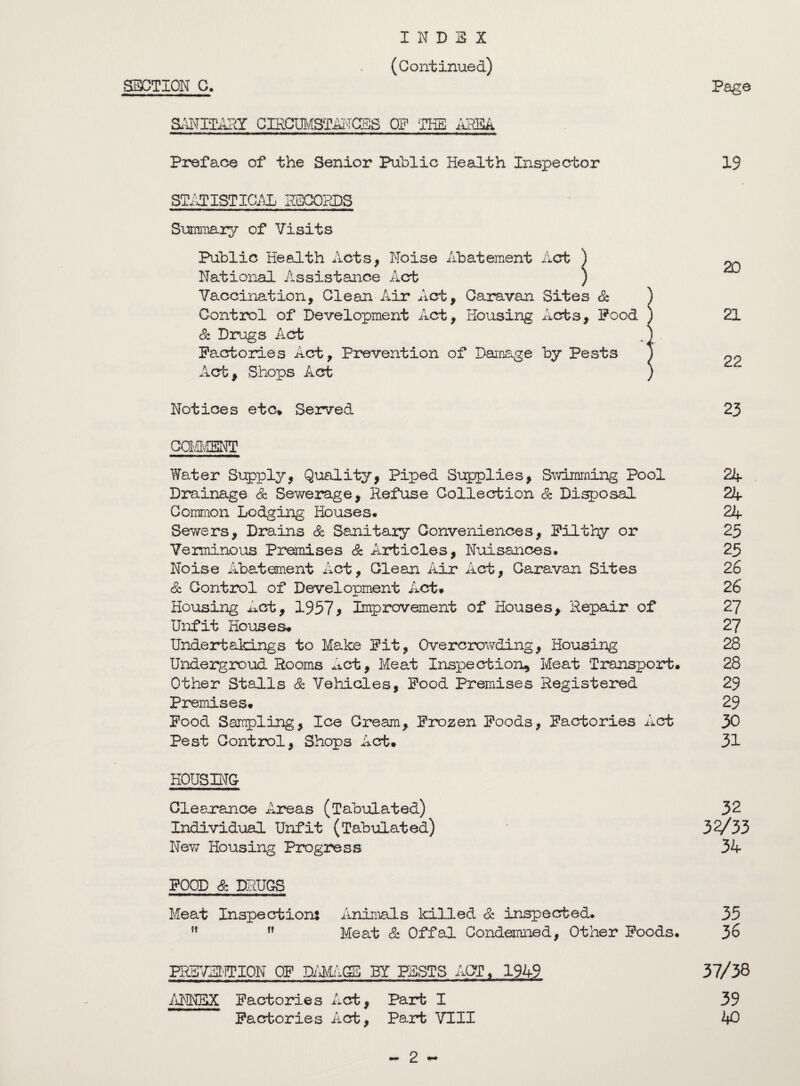 INDEX (Continued) SECTION C. Page SANILARY CffiCUMSTANCES OSF THE AREA Preface of the Senior Public Health Inspector 19 STATISTICAL SECONDS Summary of Visits Public Health Acts, Noise Abatement Act ) National Assistance Act ) Vaccination, Clean Air Act, Caravan Sites & ) Control of Development Act, Housing Acts, Pood ) 21 & Drugs Act .) . Factories Act, Prevention of Danage by Pests J ^ Act, Shops Act ) Notices etc* Served 23 COMMENT Water Supply, Quality, Piped Supplies, Swimming Pool 24 Drainage & Sewerage, Refuse Collection & Disposal 24 Common Lodging Houses# 24 Sewers, Drains & Sanitaiy Conveniences, Filthy or 25 Verminous Premises & Articles, Nuisances. 25 Noise Abatement Act, Clean Air Act, Caravan Sites 26 & Control of Development Act# 26 Housing Act, 1957> Improvement of Houses, Repair of 27 Unfit Houses# 27 Undertakings to Make Fit, Overcrowding, Housing 28 Undergroud Rooms Act, Meat Inspection, Meat Transport. 28 Other Stalls & Vehicles, Food Premises Registered 29 Premises. 29 Food Sampling, Ice Cream, Frozen Foods, Factories Act 30 Pest Control, Shops Act. 31 HOUSING Clearance Areas (Tabulated) 32 Individual Unfit (Tabulated) 32/33 New Housing Progress 34 FOOD & DRUGS Meat Inspection: Animals killed & inspected. 35 ft ,f Meat Sc Offal Condemned, Other Foods. 36 PREVULPION OF DAMAGE BY PESTS ACT, 1949 37/38 ANNEX Factories Act, Part I 39 Factories Act, Part VIII 40 - 2 -