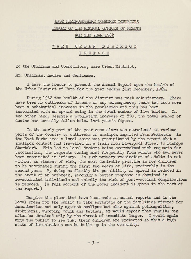 EAST HERTFORDSHIRE CCMBMSD DISTRICTS REPORT OF THE MEDICAL OFFICER OP HEALTH FOR THE) YEAR 1962 WARS URBAN DISTRICT PREFACE To the Chaiiman and Councillors, Ware Urban District, Mr. Chairman, Ladies and Gentlemen, I have the honour to present the Annual Report upon the health of the Urban District of Ware for the year ending 31st December, 1962. During 1962 the health of the district was most satisfactory. There have been no outbreaks of disease of any consequence, there has once more been a substantial increase in the population and this has been associated with an upward swing in the total number of live births. On the other hand, despite a population increase of 820, the total number of deaths has actually fallen below last year’s figure. In the early part of the year some alarm was occasioned in various parts of the country by outbreaks of smallpox imported from Pakistan. In the East Herts area a local scare was precipitated by the report that a smallpox contact had travelled in a train from Liverpool Street to Bishops Stortford. This led to local doctors being overwhelmed with requests for vaccination, the requests coming most frequently from adults who had never been vaccinated in infancy. As such primary vaccination of adults is not without an element of risk, the most desirable practice is for children to be vaccinated during the first two years of life, preferably in the second year. By doing so firstly the possibility of spread is reduced in the event of an outbreak, secondly a better response is obtained in revaccinated individuals and thirdly the risk of post-vaccinal complications is reduced. (A full account of the local incident is given in the text of the report.) Despite the pleas that have been made in annual reports and in the local press for the public to take advantage of the facilities offered for immunisation not only against smallpox but also against poliomyelitis, diphtheria, whooping cough and tetanus, it would appear that results can often be obtained only by the threat of immediate danger. I would again urge the public to see that their children are protected so that a high state of immunisation can be built up in the community#