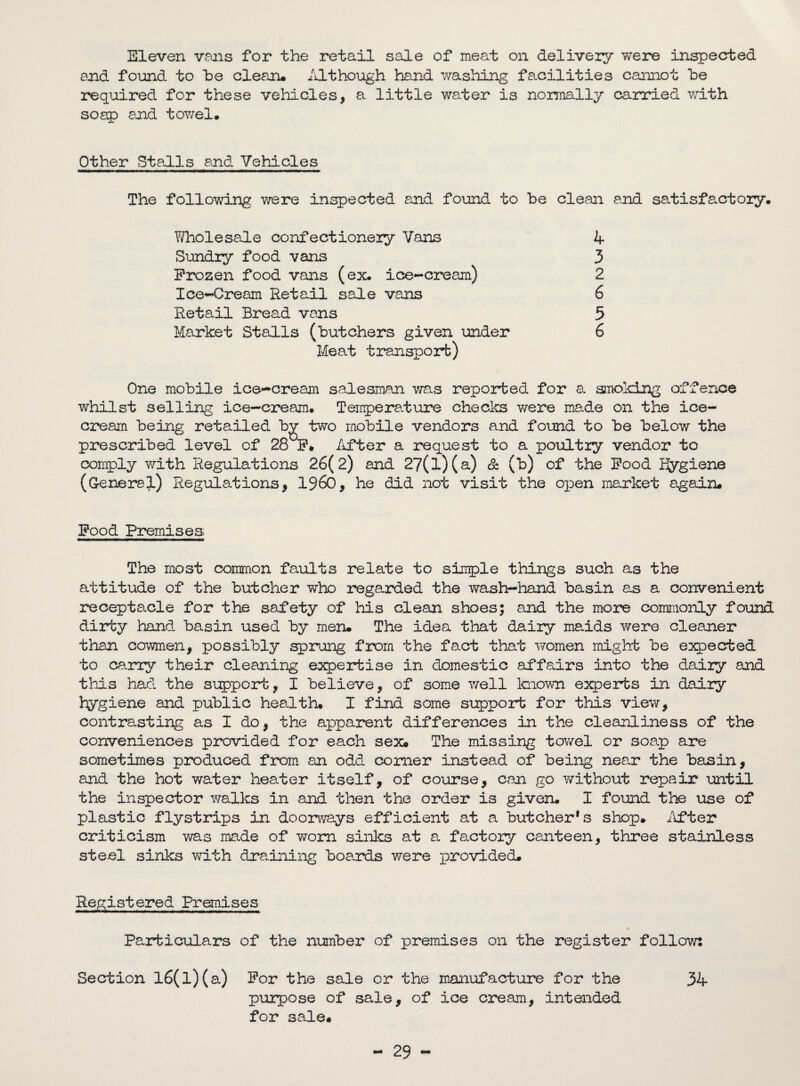 Eleven vans for the retail sale of meat on delivery Ytere inspected and found to he clean. Although hand washing facilities cannot he required for these vehicles, a little water is normally carried with soap end towel. Other Stalls end Vehicles The following were inspected and found to he clean end satisfactory. Wholesale confectionery Vans 4 Sundry food vans 3 Frozen food vans (ex. ice-cream) 2 Ice-Cream Retail sale vans 6 Retail Bread vans 5 Market Stalls (butchers given under 6 Meat transport) One mobile ice-cream salesman was reported for a smoking offence whilst selling ice-cream. Temperature checks v/ere ma.de on the ice¬ cream being retailed by two mobile vendors and found to be below the prescribed level of 28 F* After a request to a poultry vendor to comply with Regulations 26(2) and 27(l)(a) & (b) of the Food Hygiene (General) Regulations, I960, he did not visit the open market again. Food Premises The most common faults relate to simple things such as the attitude of the butcher who regarded the wash-hand basin as a convenient receptacle for the safety of his clean shoes; and the more commonly found dirty hand basin used by men. The idea that dairy ma.ids were cleaner than cowmen, possibly sprung from the fact that women might be expected to carry their cleaning expertise in domestic affairs into the dairy and this had the support, I believe, of some well known experts in dairy hygiene and public health. I find some support for this view, contrasting as I do, the apparent differences in the cleanliness of the conveniences provided for each sex. The missing towel or soap are sometimes produced from an odd comer instead of being near the basin, and the hot water heater itself, of course, can go without repair until the inspector walks in and then the order is given. I found the use of plastic flystrips in doorways efficient at a butcher* s shop. After criticism was made of worn sinks at a factory canteen, three stainless steel sinks with dra.ining boards were provided. Registered Premises Particulars of the number of premises on the register follow: Section l6(l)(a) For the sale or the manufacture for the 34 purpose of sale, of ice cream, intended for sale. 29 -