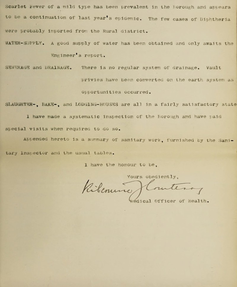 Scarlet tever of a mild type has been prevalent in the Borough and ap\ears t to be a continuation or last year's epidemic. The few cases of Diphtheria were probably imported froi the Rural district. tfATER-SUPPLV• A good supply of water has been obtained and only awaits the Engineer's report. SEWERAGE and DRAINAGE. There is no regular system of drainage. Vault privies have been converted on the earth system as opportunities occurred. SLAUGHTER-, BaKE-, and LODGING-HOUSES are all in a fairly satisfactory state 1 have made a systematic inspection of the Borough and have paid special visits when required to do so. Apienaed hereto is a summary of sanitary work, furnished by the Sani¬ tary Instectur and the usual tables. 1 have the honour to be. vours obediently, (yru^^-cj 7