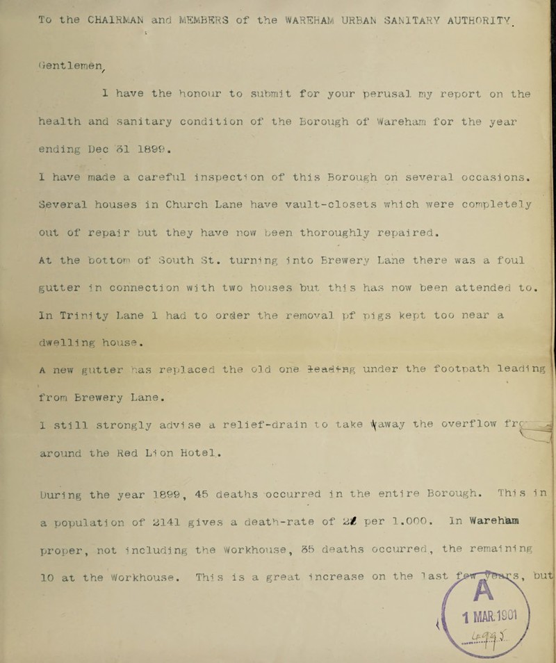 Gentlemen / 1 have the honour to submit for your perusal my report on the health and sanitary condition of the Borough of Wareham for the year ending Dec 81 1899. 1 have made a careful inspection of this Borough on several occasions. Several houses in Church Lane have vault-closets which were completely out of repair but they have now been thoroughly rexjaired. At the bottom of South St. turning into Brewery Lane there was a foul gutter in connection with two houses but this has now been attended to. In Trinity Lane 1 had to order the removal pf pigs kept too near a dwelling house. a new gutter has replaced the o3d one leading under the footpath leading from brewery Lane. 1 still strongly advise a relief-drain to take tyaway the overflow around the Red Lion Hotel. during the year 1899, 45 deaths occurred in the entire Borough. This ini a population of 2141 gives a death-rate of per 1.000. In Wareham proper, not including the workhouse, 85 deaths occurred, the remaining 10 at the Workhouse. This is a great increase on the last f s, but; 1 MAR. 1201