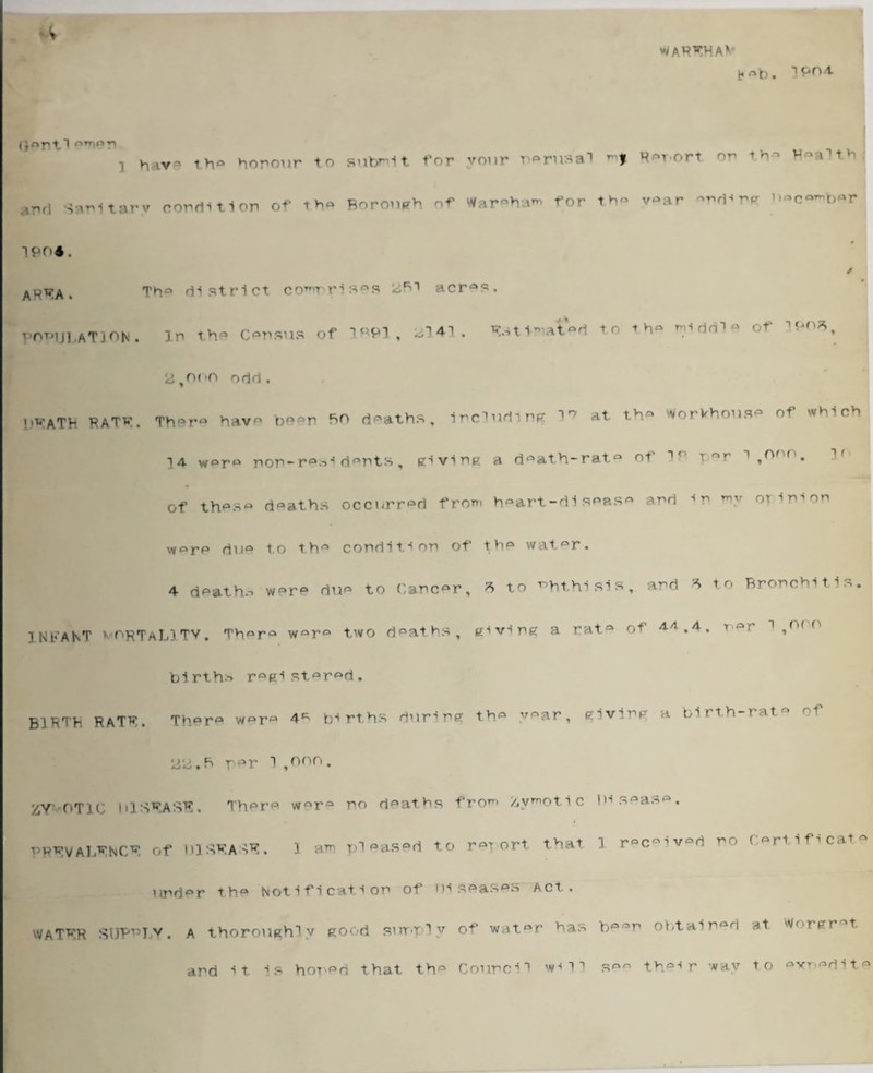 WAR^HAV V e®b. iP04- (r®ntl (,Trie>ri i have th° honour to submit for your n^rusal mj Report on th® Wnahb and Sanitary condition of th® Borough of Wareham for th® v®ar ®^ding “C^bor 1904. ABBA. Th® district comprises <*Bi acr®s. population, in the census of 1M>1, *141. Wtmt«l to th« I1” of 'WS, icJ,nr>o odd. l)VATh RATV. There have been so deaths, lrclurtlmr vr at th» WorWhoi.se of which d°ath-rat° of IP r ^ 1,onr’. 3° ]4 w°r° non-ri®nts , giving a of thps« deaths occurred from h®art-dispas° and in my or ini on worp du° to th® condition of the wat®r. 4 dpath.i w®re du® to Cancer, * to Phthisis, and * to Bronchitis INFANT vorTaLITV. Th°rQ w°r° two deaths, giving a rat® of A/1.4. 1 ,,v ° births registered. B1RTB raTR. Thera were 4^ births during th® year, giving a birth-rat® of * > * r t~, ta r i o n 0 . ^Y'OTiC hlSRASR. There w®r® no deaths from Zymotic Disease. PRRVALRNCR of D1SRASR. 1 am pleased to rm ort that 1 r°c®iv®d no Certificate und®r th® Notification of Diseases Act. WATRR SUPPLY. a thoroughly good simply w'it®r has b®®n obtained at w»-rgr t and it is hoped that th® Council will s®® their way to ®xn®dit®
