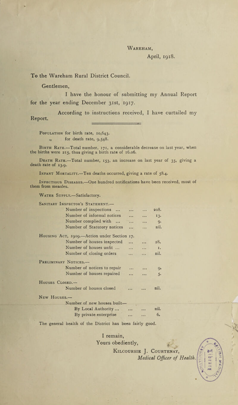 April, 1918. To the Wareham Rural District Council. Gentlemen, I have the honour of submitting my Annual Report for the year ending December 31st, 1917. According to instructions received, I have curtailed my Report. Population for birth rate, 10,643. „ for death rate, 9,548. Birth Rate.—Total number, 171, a considerable decrease on last year, when the births were 215, thus giving a birth rate of 16.06. Death Rate.—Total number, 153, an increase on last year of 35, giving a death rate of 13.9. Infant Mortality.—Ten deaths occurred, giving a rate of 58.4. Infectious Diseases.—One hundred notifications have been received, most of them from measles. Water Supply.—Satisfactory. Sanitary Inspector’s Statement.— Number of inspections 208. Number of informal notices 13. Number complied with ... • • • Number of Statutory notices ... nil. Housing Act, 1909.—Action under Section 17. Number of houses inspected 28. Number of houses unfit ... 1. Number of closing orders nil. Preliminary Notices.— Number of notices to repair ... Number of houses repaired ••• s* Houses Closed.— Number of houses closed ... nil. New Houses.— Number of new houses built— By Local Authority ... nil. By private enterprise 6. The general health of the District has been fairly good. I remain, Yours obediently, Kilcoursie J. Courtenay,