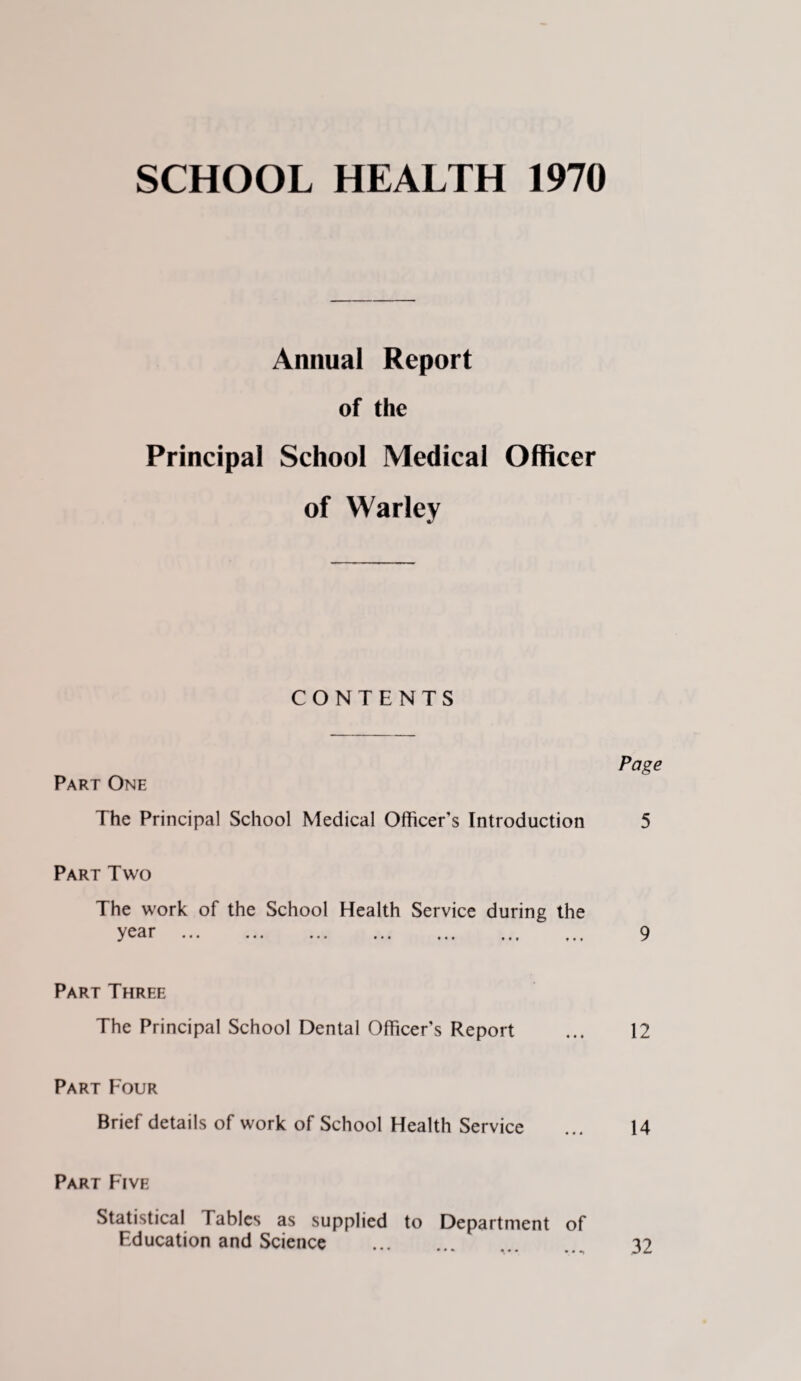 SCHOOL HEALTH 1970 Annual Report of the Principal School Medical Officer of Warley CONTENTS Page Part One The Principal School Medical Officer's Introduction 5 Part Two The work of the School Health Service during the year ... ... ... ... ... ... ... 9 Part Three The Principal School Dental Officer's Report ... 12 Part Four Brief details of work of School Health Service ... 14 Part Five Statistical Tables as supplied to Department of Education and Science . .. 32