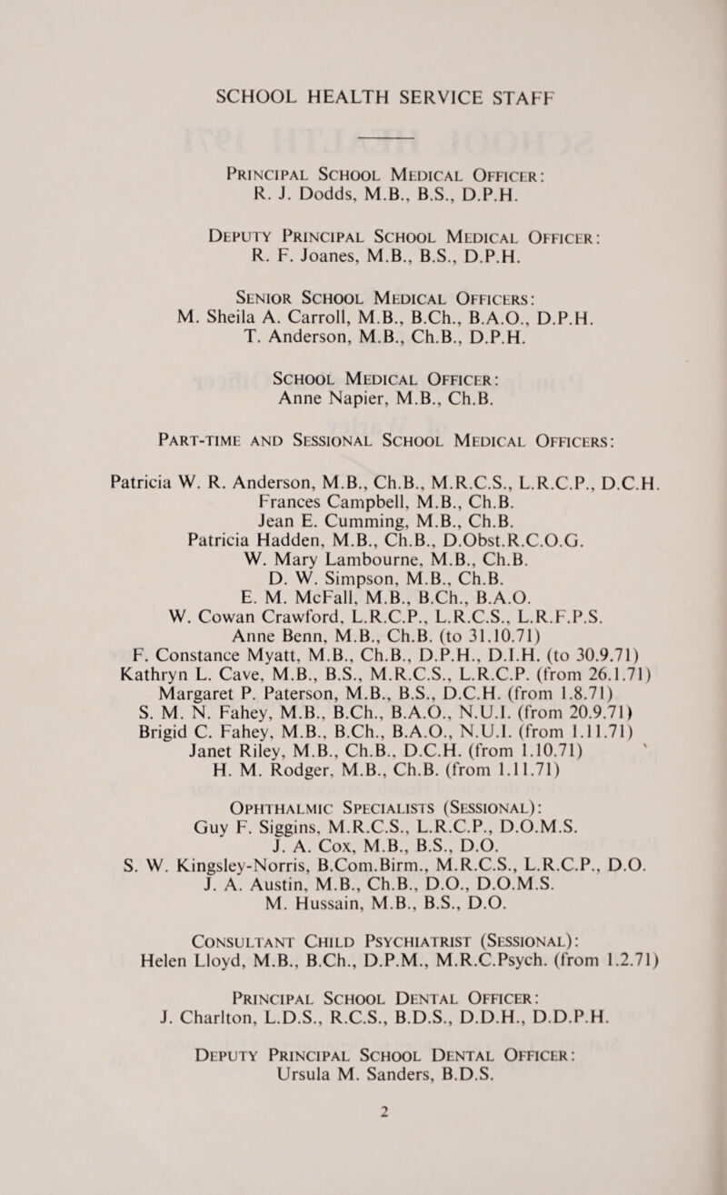 SCHOOL HEALTH SERVICE STAFF Principal School Medical Officer: R. J. Dodds, M B., B.S., D.P.H. Deputy Principal School Medical Officer: R. F. Joanes, M.B., B.S., D.P.H. Senior School Medical Officers: M. Sheila A. Carroll, M.B., B.Ch., B.A.O., D.P.H. T. Anderson, M.B., Ch.B., D.P.H. School Medical Officer: Anne Napier, M.B., Ch.B. Part-time and Sessional School Medical Officers: Patricia W. R. Anderson, M.B., Ch.B., M.R.C.S., L.R.C.P., D.C.H. Frances Campbell, M.B., Ch.B. Jean E. Cumming, M.B., Ch.B. Patricia Hadden, M.B., Ch.B., D.Obst.R.C.O.G. W. Mary Lambourne, M.B., Ch.B. D. W. Simpson, M.B., Ch.B. E. M. McFall, M.B., B.Ch., B.A.O. W. Cowan Crawford, L.R.C.P., L.R.C.S., L.R.F.P.S. Anne Benn, M.B., Ch.B. (to 31.10.71) F. Constance Myatt, M.B., Ch.B., D.P.H., D.I.H. (to 30.9.71) Kathryn L. Cave, M.B., B.S., M.R.C.S., L.R.C.P. (from 26.1.71) Margaret P. Paterson, M.B., B.S., D.C.H. (from 1.8.71) S. M. N. Fahey, M.B., B.Ch., B.A.O., N.U.l. (from 20.9.71) Brigid C. Fahey, M.B., B.Ch., B.A.O., N.U.L (from 1.11.71) Janet Riley, M.B., Ch.B.. D.C.H. (from 1.10.71) H. M. Rodger, M.B., Ch.B. (from 1.11.71) Ophthalmic Specialists (Sessional): Guy F. Siggins, M.R.C.S., L.R.C.P., D.O.M.S. J. A. Cox, M.B., B.S., D.O. S. W. Kingsley-Norris, B.Com.Birm., M.R.C.S., L.R.C.P., D.O. J. A. Austin, M.B., Ch.B., D.O., D.O.M.S. M. Hussain, M.B., B.S., D.O. Consultant Child Psychiatrist (Sessional): Helen Lloyd, M.B., B.Ch., D.P.M., M.R.C.Psych. (from 1.2.71) Principal School Dental Officer: J. Charlton, L.D.S., R.C.S., B.D.S., D.D.H., D.D.P.H. Deputy Principal School Dental Officer: Ursula M. Sanders, B.D.S.
