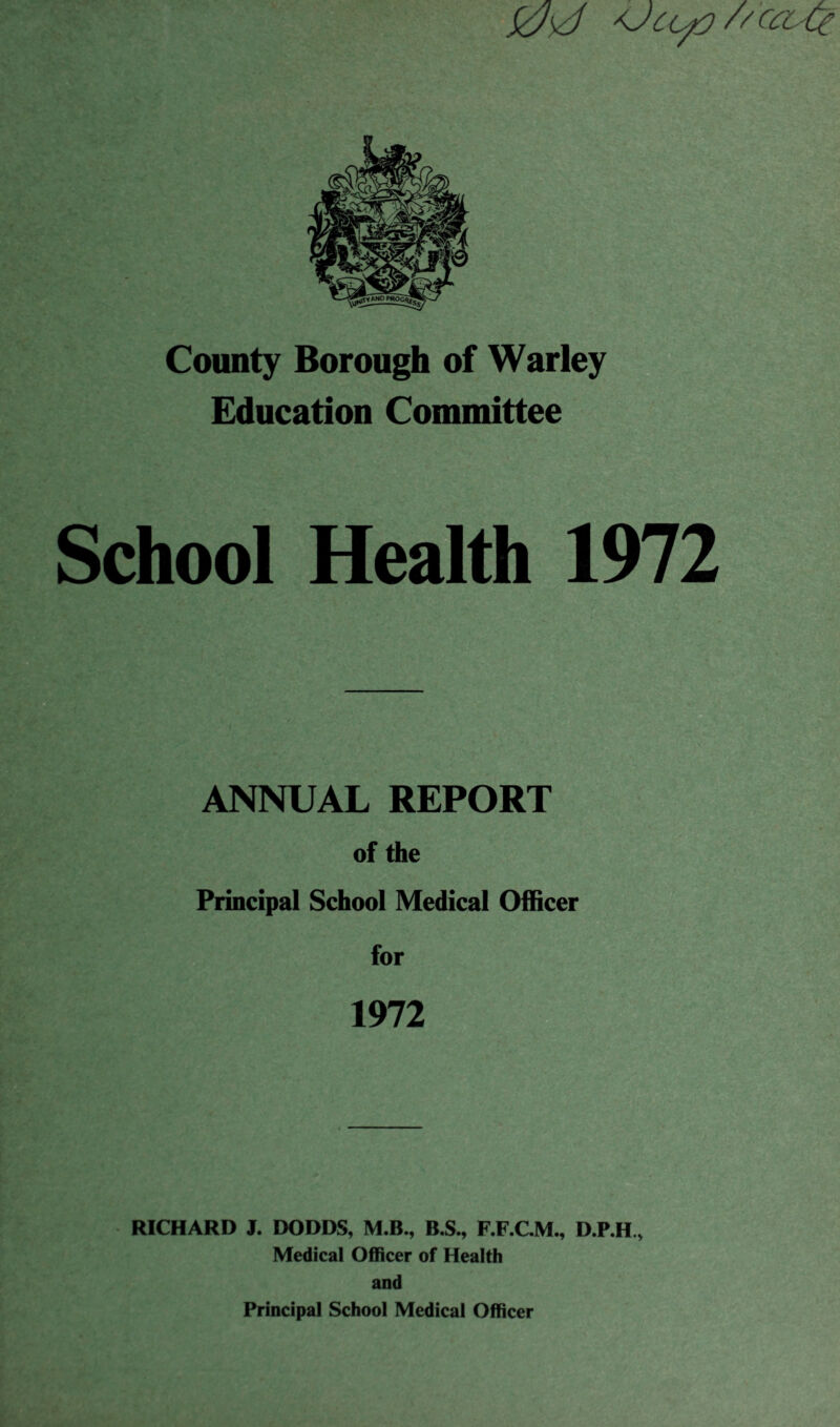 0sd jJufl //caQ County Borough of Warley Education Committee chool ANNUAL REPORT of the Principal School Medical Officer for 1972 RICHARD J. DODDS, M.B., B.S., F.F.C.M., D.P.H., Medical Officer of Health and Principal School Medical Officer