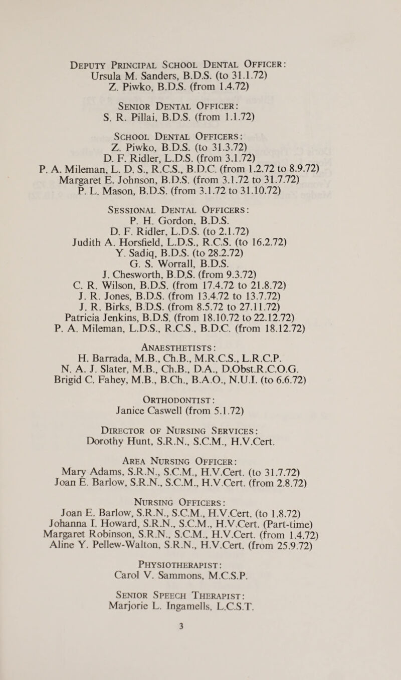 Deputy Principal School Dental Officer: Ursula M. Sanders, B.D.S. (to 31.1.72) Z Piwko, B.D.S. (from 1.4.72) Senior Dental Officer: S. R. Pillai, B.D.S. (from 1.1.72) School Dental Officers: Z. Piwko, B.D.S. (to 31.3.72) D. F. Ridler, L.D.S. (from 3.1.72) P. A. Mileman, L. D. S., R.C.S., B.D.C. (from 1.2.72 to 8.9.72) Margaret E. Johnson, B.D.S. (from 3.1.72 to 31.7.72) P. L. Mason, B.D.S. (from 3.1.72 to 31.10.72) Sessional Dental Officers: P. H. Gordon, B.D.S. D. F. Ridler, L.D.S. (to 2.1.72) Judith A. Horsfield, L.D.S., R.C.S. (to 16.2.72) Y. Sadiq, B.D.S. (to 28.2.72) G. S. Worrall, B.D.S. J. Chesworth, B.D.S. (from 9.3.72) C. R. Wilson, B.D.S. (from 17.4.72 to 21.8.72) J. R. Jones, B.D.S. (from 13.4.72 to 13.7.72) J. R. Birks, B.D.S. (from 8.5.72 to 27.11.72) Patricia Jenkins, B.D.S. (from 18.10.72 to 22.12.72) P. A. Mileman, L.D.S., R.C.S., B.D.C. (from 18.12.72) Anaesthetists : H. Barrada, MB., Ch.B., M.R.C.S., L.R.C.P. N. A. J. Slater, M.B., Ch.B., D.A., D.Obst.R.C.O.G. Brigid C. Fahey, M B., B.Ch., B.A.O., N.U.I. (to 6.6.72) Orthodontist : Janice Caswell (from 5.1.72) Director of Nursing Services: Dorothy Hunt, S.R.N., S.C.M., H.V.Cert. Area Nursing Officer: Mary Adams, S.R.N., S.C.M., H.V.Cert. (to 31.7.72) Joan E. Barlow, S.R.N., S.C.M., H.V.Cert. (from 2.8.72) Nursing Officers: Joan E. Barlow, S.R.N., S.C.M., H.V.Cert. (to 1.8.72) Johanna I. Howard, S.R.N., S.C.M., H.V.Cert. (Part-time) Margaret Robinson, S.R.N., S.C.M., H.V.Cert. (from 1.4.72) Aline Y. Pellew-Walton, S.R.N., H.V.Cert. (from 25.9.72) Physiotherapist : Carol V. Sammons, M.C.S.P. Senior Speech Therapist: Marjorie L. Ingamells, L.C.S.T.