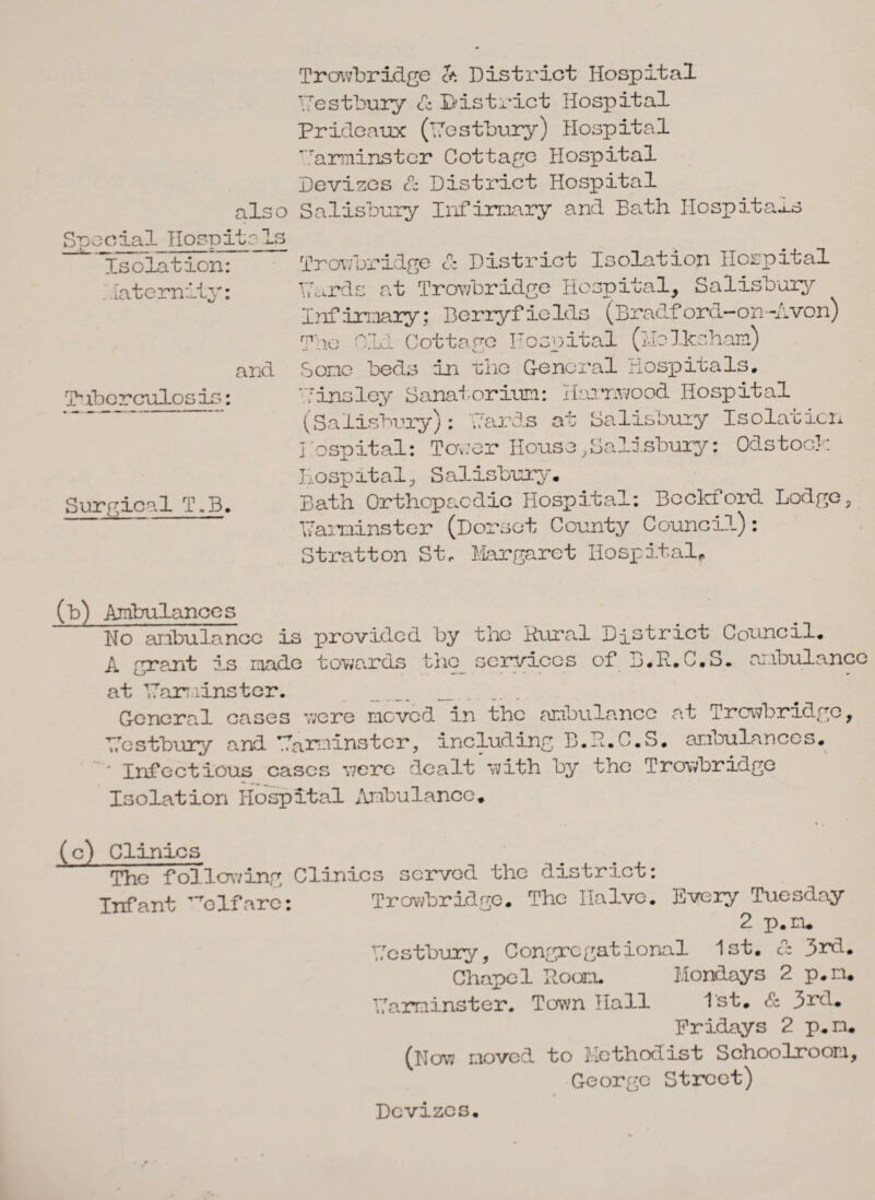 also Spocial Hospitals Isolation: . laterally: and Tnbcrculos is: Surgical T.B. Trowbridge & District Hospital Westbury <fc District Hospital Prideaux (Westbury) Hospital 'urminstcr Cottage Hospital Devizes & District Hospital Salisbury Infirmary and Bath Hospitals Trowbridge & District Isolation Hospital Wards at Trowbridge Hospital, Salisbury Infirmary; Berryfields (Bradford-on-Avon) The Old Cottage Hospital (Mclksham) Some beds in the General Hospitals. 'Tinsley Sanatorium: Harnwood Hospital (Salisbury): Wards at Salisbury Isolation Hospital: Tower House,Salisbury: Odstock Hospital, Salisbury. Bath Orthopaedic Hospital: Beckford Lodge, Warminster (Dorset County Council): Stratton St, Margaret Hospital, (b) Ambulances Ho ambulance is provided by the B.ura.1 District Council. A grant is made towards the services of B.R.C.S. ambulance at Warminster. _ _ ... General cases were moved in the ambulance at Trowbridge, Wcstbury and Warminster, including B.H.C.S. ambulances. * Infectious cases v;ere dealt with by the Trowbridge Isolation Hospital Ambulance. (c) Clinics The following Clinics served the district: Infant 'elf are: Trowbridge. The Halve. Every Tuesday 2 p.ru Wcstbury, Congregational 1st. & 3rd. Chapel Hoorn. Mondays 2 p.m. Warminster. Town Hall 1st. & 3rd. Fridays 2 p.n. (How moved to Methodist Schoolroom, George Street) Devizes.