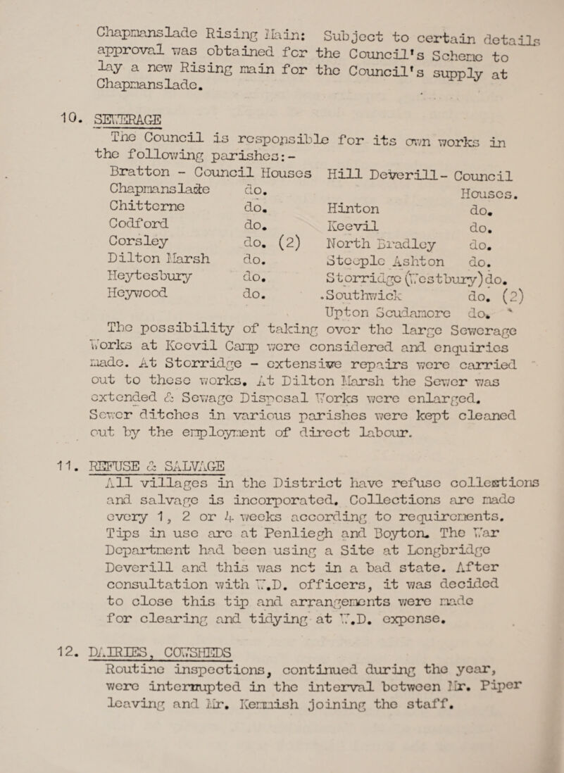 Cnapmanslade Rising l.Iain: Subject: to certain details approval was obtained for the Council’s Schene to lay a new Rising min for the Council’s supply at Chapmans lade. 10. SEUSRAGE me Council is responsible for its own works in the following parishes Bratton - Council Houses Hill Deverill - Council Chapmanslade do. Houses. Chittcrne do. Hinton do. Codford do. Keevil do. Corsley do. (2) North Bradley do. Dilton Harsh do. Steeple Ashton do. Heytesbury do. S torridge (Restbury) do. Iieywood do. .Southwick do. (2 % Upton Scudamore do* The possibility of taking over the large Sewerage works at Kccvil Camp were considered and enquiries made. At Storridge - extensive repairs were carried out to these works. At Dilton Harsh the Sewer was extended & Sewage Disposal Dorics were enlarged. Sewer ditches in various parishes were kept cleaned out by the employment of direct labour. 11. REFUSE & SALVAGE All villages in the District have refuse collestions and salvage is incorporated. Collections are made every 1, 2 or 4 weeks according to requirements. Tips in use arc at Penliegh and Boyton. The Par Department had been using a Site at Longbridge Dover ill and this was net in a bad state. After consultation with T.'.D. officers, it was decided to close this tip and arrangements were made for clearing and tidying at R.D. expense. 12. DAIRIES, C0T7SHEDS Routine inspections, continued during the year, were internupted in the interval between Hr. Piper leaving and Hr. Kenoish joining the staff.