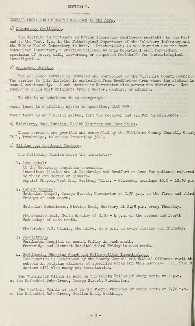 _CEjg^ML_PROVISION OF HEALTH SERVICES IN THE AREA. facilities. The district is fortunate in having laboratory fao-inixes availnh] p. to the East and to the West, i.e. in the Pathological Department of the Salisbury Infirmary and the Public Health Laboratory in Bath. Practitioners in the district use the most convenient laboratory, a practice followed by this Department when forwarding specimens of water, milk, ice-cream, or suspected foodstuffs for bacteriological investigation. b) Ambulance Service. The Ambulance service is provided and controlled by the Wiltshire County Council. The service to this district is controlled from Bradford-on-Avon where the station is manned continuously. A. sub-station in Warminster also serves the district. Non¬ emergency calls must originate from a doctor, dentist, or midwife. To obtain an ambulance in an emergency:- where there is a dialling system in operation, dial 999 where there is no dialling system, lift the receiver and ask for an ambulance. c) 1 wj.fe_ Home Nursing, Hoalth Visitors and Home Helps. These services are provided and controlled by the Wiltshire County Council, County Hall, Trowbridge, telephone Trovtoridge 3^41• d) Clinics and Treatment Centres. The following Clinics serve the districts:- I* Ante Natal: At the Maternity Hospitals concerned. Consultant Clinics ore at Trowbridge and Bradford-on-Avon for patients referred by their own doctor or midwife. Baptist Chapel, West End, Westbury Wilts. - Wednesday mornings 10.0 - 12.30 p.m 2. Infant Welfare: Methodist Chapel, George Street, Warminster at 2.30 p.m. on the first and third Fridays of each month. Methodist Schoolroom, Station Road, Westbury at 2.40 p.m. every Thursday. Progressive Hall, North Bradley at 2.30 - 4 p.m. on the second and fourth Wednesdays of each month. Trowbridge C.C. Clinic, The Halve, at 2 p.m. on every Tuesday and Thursday. 3. Paediatrics. Warminster Hospital on second Friday in each month. Trowbridge and District Hospital third Friday in each month. 4. Diphtheria. Whooping Cough and Poliomyelitis Immunization. Immunization is undertaken by the County Council and Medical Officers visit th schools in outlying villages at specified dates for this purpose. All family doctors will also carry out immunization. The Warminster Clinic is held on the fourth Friday of every month at 2 p.m. at the Methodist Schoolroom, George Street, Warminster. The Westbury Clinic is held on the fourth Thursday of every month at 2.30 p.m. at the Methodist Schoolroom, Station Road, Westbury.