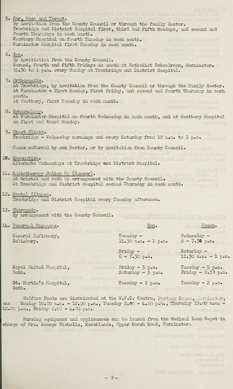 3» Ear, Nose and Throat* By invitation from the County Council or through the family doctor, Trowbridge and District Hospital first, third and fifth Mondays, and second and fourth Thursdays in each month. Westbury Hospital on fourth Tuesday in each month. Warminster Hospital first Tuesday in each month. 6. Eye. By invitiation from the County Council. Second, fourth and fifth Fridays in month at Methodist Schoolroom, Warminster. 10.30 to 1 p.n. every Monday at Trowbridge and District Hospital. 7* Orthopaedic. At Trowbridge, by invitation from the County Council or through the family doctor. At Warminster - First Monday, first Friday, and second and fourth Thursday in each month. At Westbury, first Tuesday in each month. 8. Gynaecology. At Warminster Hospital on fourth Wednesday in each month, and at Westbury Hospital on first and third Monday. 9. Chest Clinic. Trowbridge - Wednesday mornings and every Saturday from 10 a.m. to 1 p.m. Cases referred by own Doctor, or by invitation from County Council. 10. Rheumatism. Alternate Wednesdays at Trowbridge and District Hospital. At Bristol and Bath by arrangement with the County Council. At Trowbridge and District Hospital second Thursday in each month. 12. Mental Illness. Trowbridge and District Hospital every Tuesday afternoon. 13. Chiropody. By arrangement with the County Council. 14. Venereal Diseases. General Infirmary, Salisbury. Royal United Hospital, Bath, 3>t• Martin’ s Hospital, Bath. Men. Tuesday - 11.30 a.m. - 1 p.n Friday - 6 - 7»30 p.m. Friday - 3 p.m. Saturday - 3 p*m. Tuesday - 2 p.n. Women. Wednesday - 6 - 7»3® p.m. Saturday - 11.30 a.m. - 1 p.m Tuesday - 5 p.m. Friday - 2.3) p.m. Tuesday - 2 p.m. Welfare Foods are distributed at the W.V.S. Centre, Portway House, Warminster, on: Monday 10.00 a.m. - 12.QO p.m., Tuesday 2.00 - 4«00 p.n., Thursday 10.00 a.m. - 12.CO p.m., Friday 2.00 - 4»00 p.m. Nursing equipment and applicances can be loaned from the Medical Loan Depot in charge of Mrs. George Nicholls, Marshlands, Upper Marsh R.oad, Warminster.