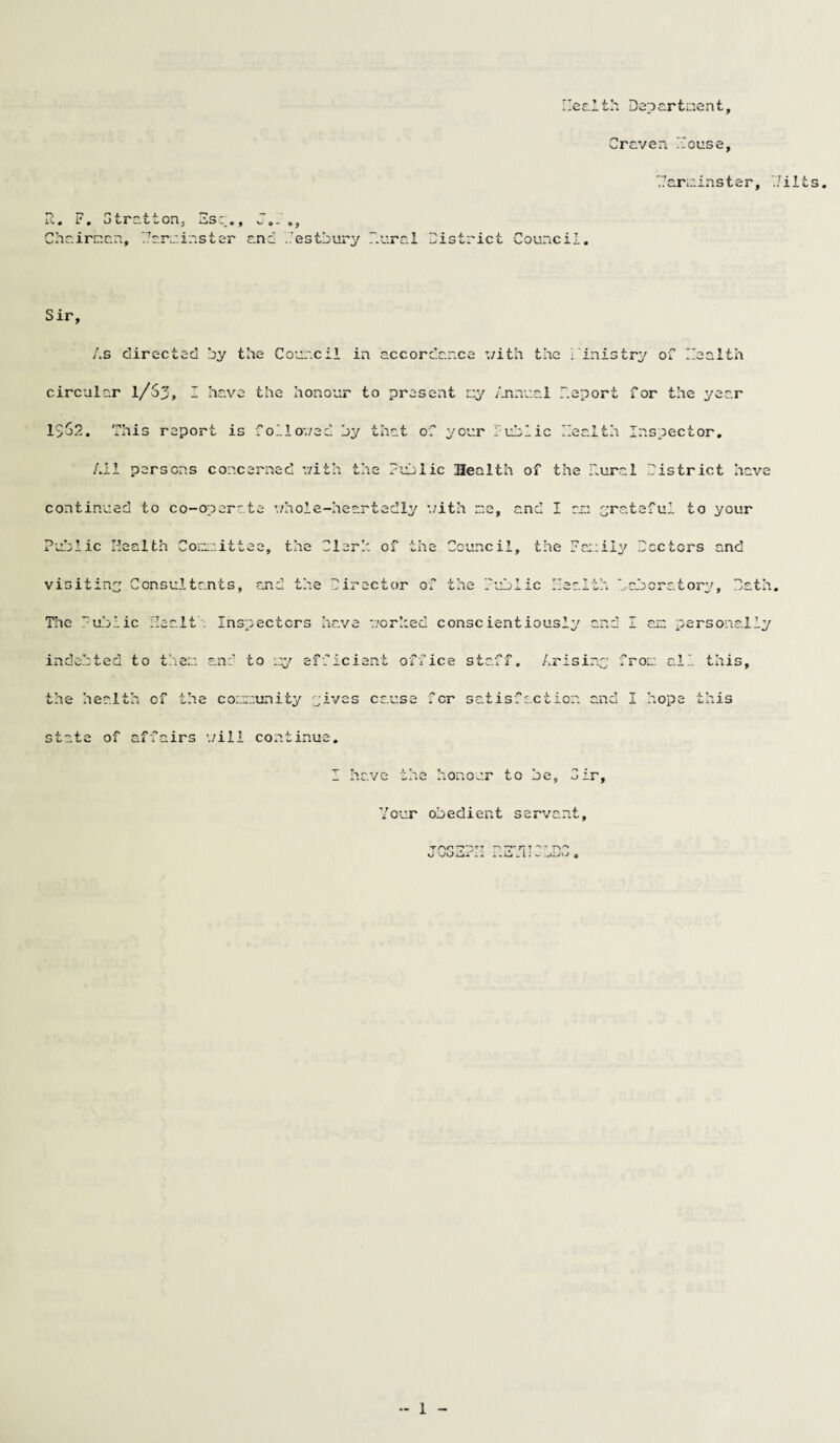Health Department, Craven Mouse, Carminster, Milts, i-~ 0 F . o tra tf on, ns : 0, v.'. - ©, Chairman, Margins ter and Hestbury Mural District Council. Sir, As directed by the Council in accordance v/ith the Ministry of Health circular 1/S3, I have the honour to present my Annual Deport For the year 1>S2. This report is followed by that of your Public Health Inspector, All persons concerned v/ith the Public Health of the Mural District have continued to co-operate whole-heartedly v/ith me, and I an grateful to your Public Health Com:, it tee, the Cl orb of the Council, the Family Doctors and visiting Consultants, and the Director of the Public Health beboratory. Hath, The Public Health Inspectors have v/orhed conscientiously and I am personally indebted to them and to my efficient office staff. Arising from ail this, the health of the community ^ives cause for satisfaction and I hope this state of affairs './ill continue. I have the honour to be. Dir, Your obedient servant, Tf''°H7~DmT D T?r7TT F>'“* d sPu) i—t u 0. M. _ »i—j — 1 • 1J o
