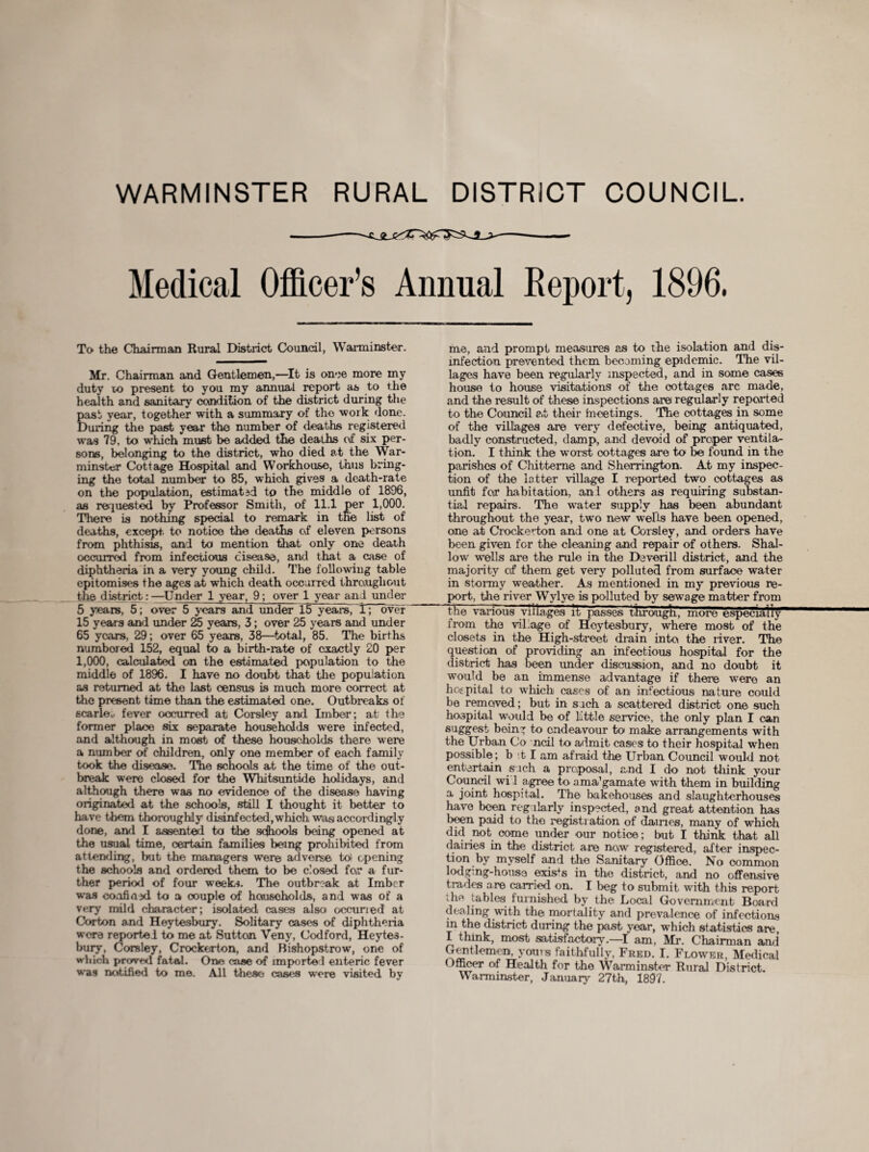 WARMINSTER RURAL DISTRICT COUNCIL. Medical Officer’s Annual Report, 1896, To the Chairman Rural District Council, Warminster. Mr. Chairman and Gentlemen,—It is once more my duty to present to you my annual report as to the health and sanitary condition of the district during the East year, together with a summary of the work done. luring the past year the number of deaths registered was 79, to which must be added the deaths c\f six per¬ son, belonging to the district, who died at the War¬ minster Cottage Hospital and Workhouse, thus bring¬ ing the total number to 85, which gives a death-rate on the population, estimated to the middle of 1896, as requested by Professor Smith, of 11.1 per 1,000. There is nothing special to remark in tne list of deaths, except, to notice the deaths of eleven persons from phthisis, and to mention that only one death occurred from infections disease, and that a case of diphtheria in a very young child. The following table epitomises the ages at which death occurred throughout the district:—Under 1 year, 9; over 1 year anl under 5 years, 5; over 5 years and under 15 years, 1; over 15 years and under 25 years, 3; over 25 years and under 65 years, 29; over 65 years, 38—total, 85. The births numbored 152, equal to a birth-rate of exactly 20 per 1,000, calculated on the estimated population to the middle of 1896. I have no doubt that the population as returned at the last census is much more correct at the present time than the estimated one. Outbreaks of scarlou fever occurred at Corsley and Imber; at the former place six separate households were infected, and although in most of these households there were a number of children, only one member of each family took the disease. The schools at the time of the out¬ break were closed for the Whitsuntide holidays, and although there was no evidence of the disease having originated at the schools, still I thought it better to have them thoroughly disinfected, which was accordingly done, and I assented to the sejhools being opened at the usual time, certain families being prohibited from attending, but the managers were adverse to) opening the schools and ordered them to be closed for a fur¬ ther period of four weeks. The outbreak at Imber was confided to a couple of households, and was of a very mild character; isolated cases also occuned at Corton and Heytesbury. Solitary cases of diphtheria wore reported to me at Sutton Veny, Codford, Heytes¬ bury, Corsley, Crockerton, and Bishopstrow, one of which proved fatal. One case of imported enteric fever was notified to me. All these cases were visited by me, and prompt measures as to the isolation and dis¬ infection prevented them becoming epidemic. The vil¬ lages have been regularly inspected, and in some cases house to house visitations of the cottages arc made, and the result of these inspections are regularly reported to the Council at their meetings. The cottages in some of the villages are very defective, being antiquated, badly constructed, damp, and devoid of proper ventila¬ tion. I think the worst cottages are to be found in the parishes of Chitteme and Sherrington. At my inspec¬ tion of the latter village I reported two cottages as unfit for habitation, anl others as requiring substan¬ tial repairs. The water supply has been abundant throughout the year, two new wefts have been opened, one at Crockerton and one at Corsley, and orders have been given for the cleaning and repair of others. Shal¬ low wells are the rule in the Deverill district, and the majority of them get very polluted from surface water in stormy weather. As mentioned in my previous re¬ port, tiie river Wylye is polluted by sewage matter from the various villages it passes througk, more especially from the village of Heytesbury, where most of the closets in the High-street drain into the river. The question of providing an infectious hospital for the district has been under discussion, and no doubt it would be an immense advantage if there were an hospital to which cases of an infectious nature could be removed; but in sach a scattered district one such hospital would be of little service, the only plan I can suggest being to endeavour to make arrangements with the Urban Co ncil to admit cases to their hospital when possible ; b 11 am afraid the Urban Council would not entertain s ich a proposal, and I do not think your Council wi 1 agree to. ama’gamate with them in building a joint hospital. The bakehouses and slaughterhouses have been regularly inspected, and great attention has been paid to the registration of dames, many of which did not come under our notice; but I think that all dairies in the district are now registered, after inspec¬ tion by myself and the Sanitary Office. No common lodging-house exists in the district, and no offensive trades are carried on. I beg to submit with this report ;he tables furnished by the Local Government Board dealing with the mortality and prevalence of infections in the district during the past year, which statistics are, I think, most satisfactory.—I am, Mr. Chairman and Gentlemen, yours faithfully, Fred. I. Flower, Medical Officer of Health for the Warminster Rural District. Warminster, January 27th, 1897.