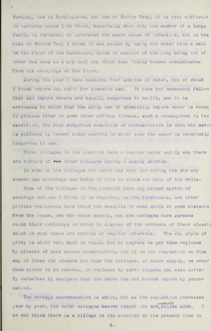 Corslfcy, one at Horniri^^bhain, am. ona at Sutton Veny, it is ver^ uifticult in isolateo cases like these, especially when only one raomber of a large family is infecteo, to ueterrnine the exact cause of infection, but in the case at Sutton Veny 1 think it was causec by using the water from a well on the floor of the baaehouso, v;hich on account of the x being cut of orcer was usee as a cip well ano 'A-hich most Mkely became contaminatec from the swcejings of the floor. During the year I have cxaminoa four sfjnj les of water, two of v^hich 1 founc impure ano unfit for domestic use. It aoes not necessary follow thf.t all impure waters are equally oangerous to ho: 1th, ana it is erroneous to think that the uaily use of chemicall;/ impure water is bouna to proauce fever or some other cefinea illness, such a consequence is the exception, the most aangercus cone it ion of contamination is when the water is polluteu by recent h.*man excreta in whicl' case the water is invariably 0angerous to use. Three villages in the aistrict have a regular water sup)'ly ano. there are rumours oi’ other villages having a supply shortly. In some of the villages the water was very low’' curing the ite dry summer anc aevantage v;as taken of this to cleait out many of the wells. None of the villages in t.he cistrict have any proper system of sev/erage nor can I think it is requirec, as the farmhouses, ana other private resicences have their cwm cesspits or cead wells at some distance from the house, anc the water supply, anc the cottages have garaens rouno their cwellings on which to cispose of the contents of their closets w'hich in most cases are emptied at regular intervals. The ole style of privy is still very much in vogue, but by cegrees we get them replaces by closets of more mocern construction, anc if on our insiecticn we fine ani cf these clc closets toe near the cottages, or water supj-ly, we order them either to. be reraovec, or replaccc. by earth closets anc also satis¬ fy. ourselves by analysis that the water has not become imqiure by perco¬ lation. The cottage accommocation is ample, but as the population cecreases / eutnUi^^ year bi< year, the worst cottages become vacant f nc are^^pulled down. I ao not think there is a village in the aistrict at the present time in 2.