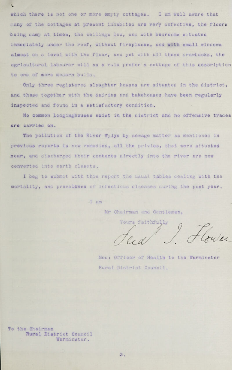 which there is not one or more emjty cottages. I am well aware that i..any ol' the cottages at present inhabiteo are very cofective, the floors being eam]. at times, the ceilings lev/, ant. with bearooms situatea immeciately unaer the roof, without fireplaces, anc with small wineov/s almost on a level v/ith the floor, ane yet with all these trawbacks, the agricultural labourer vvill as a rule jreler a cottage of this ae script ion to one of more mocern builu. Only three registerec slaughter houses are situateo in the district, ana these together 'with the dairies and bakehouses have been regularly inspectec and founc. in a satisfactory conditicn. No comjnon Icoginghouses exist in the eistrict ana no offensive traces are carrieo on. The pollution of the River Wylye by sewage matter as mentionec in previous reports is now rerned iec, all the privies, that v/ere situated near, anc aischargea their contents oirectly into the river are now converteo into earth closets. I beg to submit with this report the usual tables coaling with the mortality, ana prevalence of ini’ectious aiseases curing the past year. I am Mr Chairman ana Gentlemen, Meo : Officer of Health to the 7/arminster Rural District Council. To the Chairman Rural District Council Warminster.