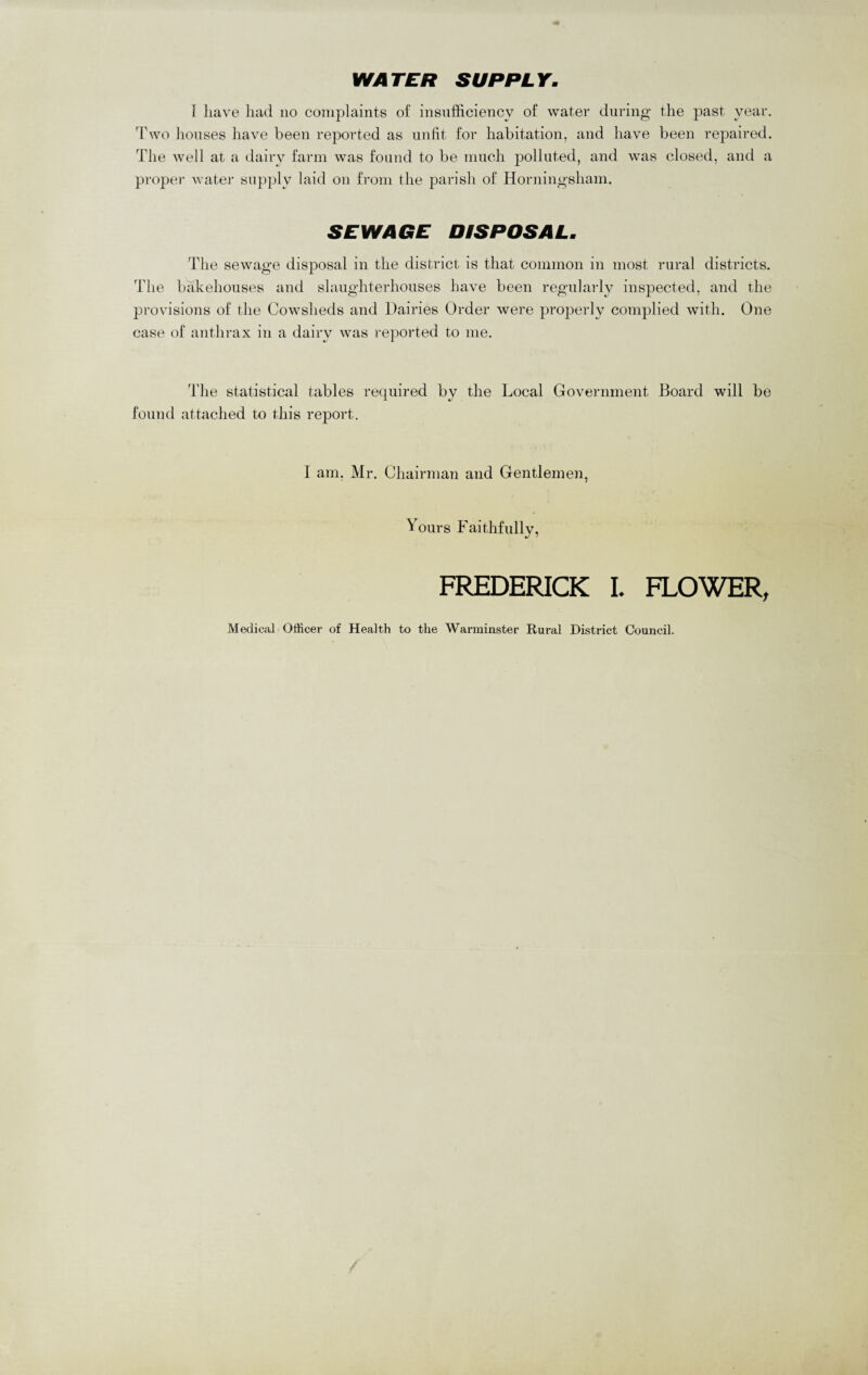 WATER SUPPLY. 1 have had no complaints of insufficiency of water during the past year. Two houses have been reported as unfit for habitation, and have been repaired. The well at a dairy farm was found to be much polluted, and was closed, and a proper water supply laid on from the parish of Horningsham. SEWAGE DISPOSAL. The sewage disposal in the district is that common in most rural districts. The bakehouses and slaughterhouses have been regularly inspected, and the provisions of the Cowsheds and Dairies Order were properly complied with. One case of anthrax in a dairy was reported to me. The statistical tables required by the Local Government Board will be found attached to this report. I am, Mr. Chairman and Gentlemen, Yours Faithfully, FREDERICK I. FLOWER, Medical Officer of Health to the Warminster Rural District Council.