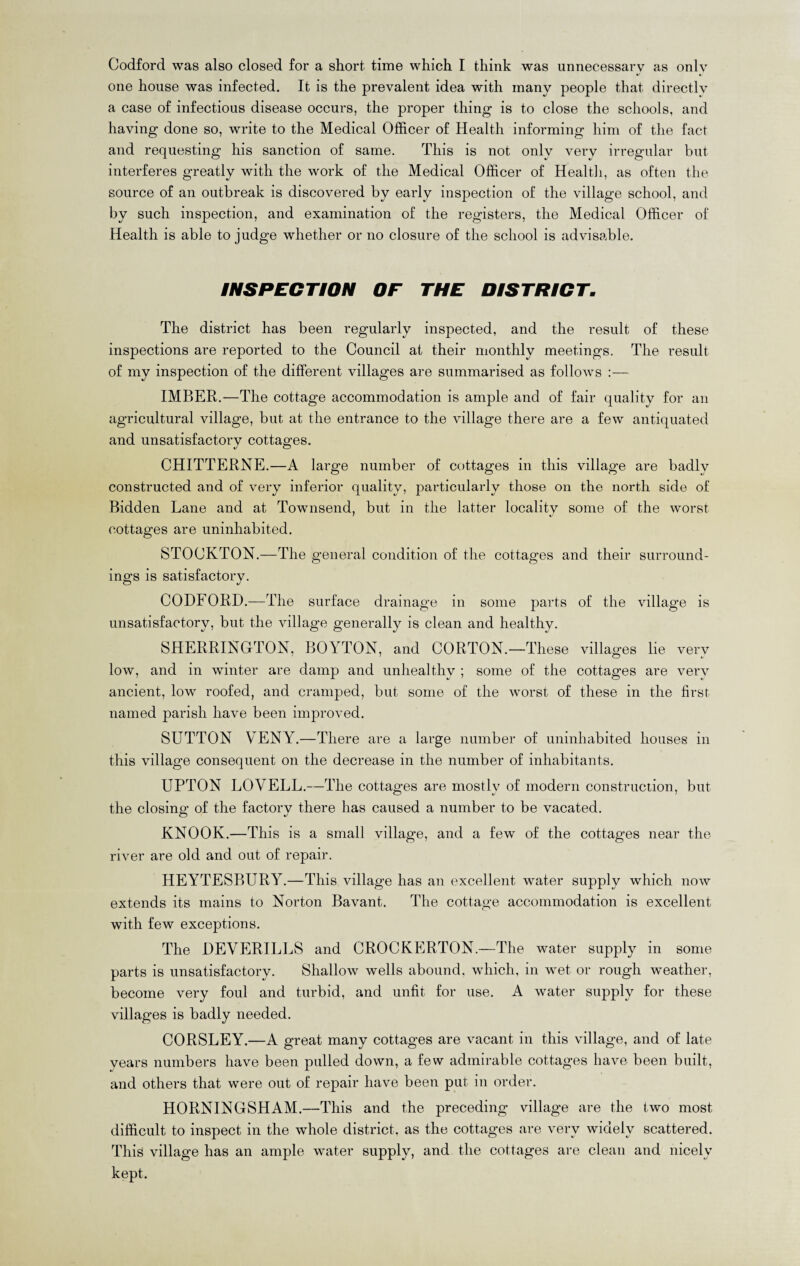 Codford was also closed for a short time which I think was unnecessary as only «/ « one house was infected. It is the prevalent idea with many people that directly a case of infectious disease occurs, the proper thing is to close the schools, and having done so, write to the Medical Officer of Health informing him of the fact and requesting his sanction of same. This is not only very irregular but. interferes greatly with the work of the Medical Officer of Health, as often the source of an outbreak is discovered by early inspection of the village school, and by such inspection, and examination of the registers, the Medical Officer of Health is able to judge whether or no closure of the school is advisable. INSPECTION OF THE DISTRICT. The district has been regularly inspected, and the result of these inspections are reported to the Council at their monthly meetings. The result of my inspection of the different villages are summarised as follows :— IMBER.—The cottage accommodation is ample and of fair quality for an agricultural village, but at the entrance to the village there are a few antiquated and unsatisfactory cottages. J O CHITTERNE.—A large number of cottages in this village are badly constructed and of very inferior quality, particularly those on the north side of Bidden Lane and at Townsend, but in the latter locality some of the worst cottages are uninhabited. STOCKTON.—The general condition of the cottages and their surround¬ ings is satisfactory. CODFORD.—The surface drainage in some parts of the village is unsatisfactory, but the village generally is clean and healthy. SHERRINGTON, BOYTON, and CORTON.—These villages lie very low, and in winter are damp and unhealthy ; some of the cottages are very ancient, low roofed, and cramped, but some of the worst of these in the first named parish have been improved. SUTTON VENY.—There are a large number of uninhabited houses in this village consequent on the decrease in the number of inhabitants. UPTON LOVELL.—The cottages are mostly of modern construction, but the closing of the factory there has caused a number to be vacated. KNOOK.—This is a small village, and a few of the cottages near the river are old and out of repair. HEYTESBLTRY.—This village has an excellent water supply which now extends its mains to Norton Bavant. The cottage accommodation is excellent with few exceptions. The DEVERILLS and CROCKERTON.—The water supply in some parts is unsatisfactory. Shallow wells abound, which, in wet or rough weather, become very foul and turbid, and unfit for use. A water supply for these villages is badly needed. CORSLEY.—A great many cottages are vacant in this village, and of late years numbers have been pulled down, a few admirable cottages have been built, and others that were out of repair have been put in order. HORNINGSHAM.—This and the preceding village are the two most difficult to inspect in the whole district, as the cottages are very widely scattered. This village has an ample water supply, and the cottages are clean and nicely kept.