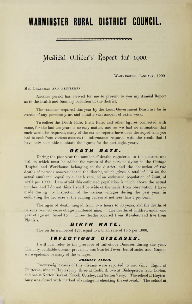 WARMINSTER RURAL DISTRICT CDURCIL. JVtedidkl Officer’s f\epoft fof 1900. Warminster, January, 1900. Mr. Chairman and Gentlemen, Another period has arrived for me to present to you my Annual Report as to the health and Sanitary condition of the district. «/ The statistics required this year by the Local Government Board are far in excess of any previous year, and entail a vast amount of extra work. To collect the Death Rate, Birth Rate, and other figures connected with same, for the last ten years is no easy matter, and as we had no intimation that such would be required, many of the earlier reports have been destroyed, and you had to seek from various sources the information required with the result that I have only been able to obtain the figures for the past eight years. DEATH RATE. During the past vear the number of deaths registered in the district was 110, to which must be added the names of five persons dying in the Cottage Hospital and Workhouse belonging to the district, and the deduction of two deaths of persons non-resident in the district, which gives a total of 113 as the actual number ; equal to a death rate, on an estimated population of 7430, of 15’07 per 1000. I am afraid this estimated population is much above the actual number, and I do not think I shall be wide of the mark, from observation I have made during my inspection of the various villages during the past year, in estimating the decrease at the coming census at not less than 5 per cent. The ages of death ranged from two hours to 90 years, and the deaths of persons over 80 years of age numbered nine. The deaths of children under one year of age numbered 15. Three deaths occured from Measles, and five from Phthisis. BIRTH RATE. The births numbered 123, equal to a birth rate of 16'5 per 1000. INFECTIOUS DISEASES. I will now refer to the presence of Infectious Diseases during the year. The only notifiable disease prevalent was Scarlet Fever, but Measles and Mumps were epidemic in many of the villages. SCARLET FEVER. Twenty-eight cases of this disease were reported to me, viz. : Eight at Chitterne, nine at Heytesbury, three at Codford. two at Bishopstrow and Corton, and one at Norton Bavant, Knook, Corsley, and Sutton Venv. The school at Heytes¬ bury was closed with marked advantage in checking the outbreak. The school at