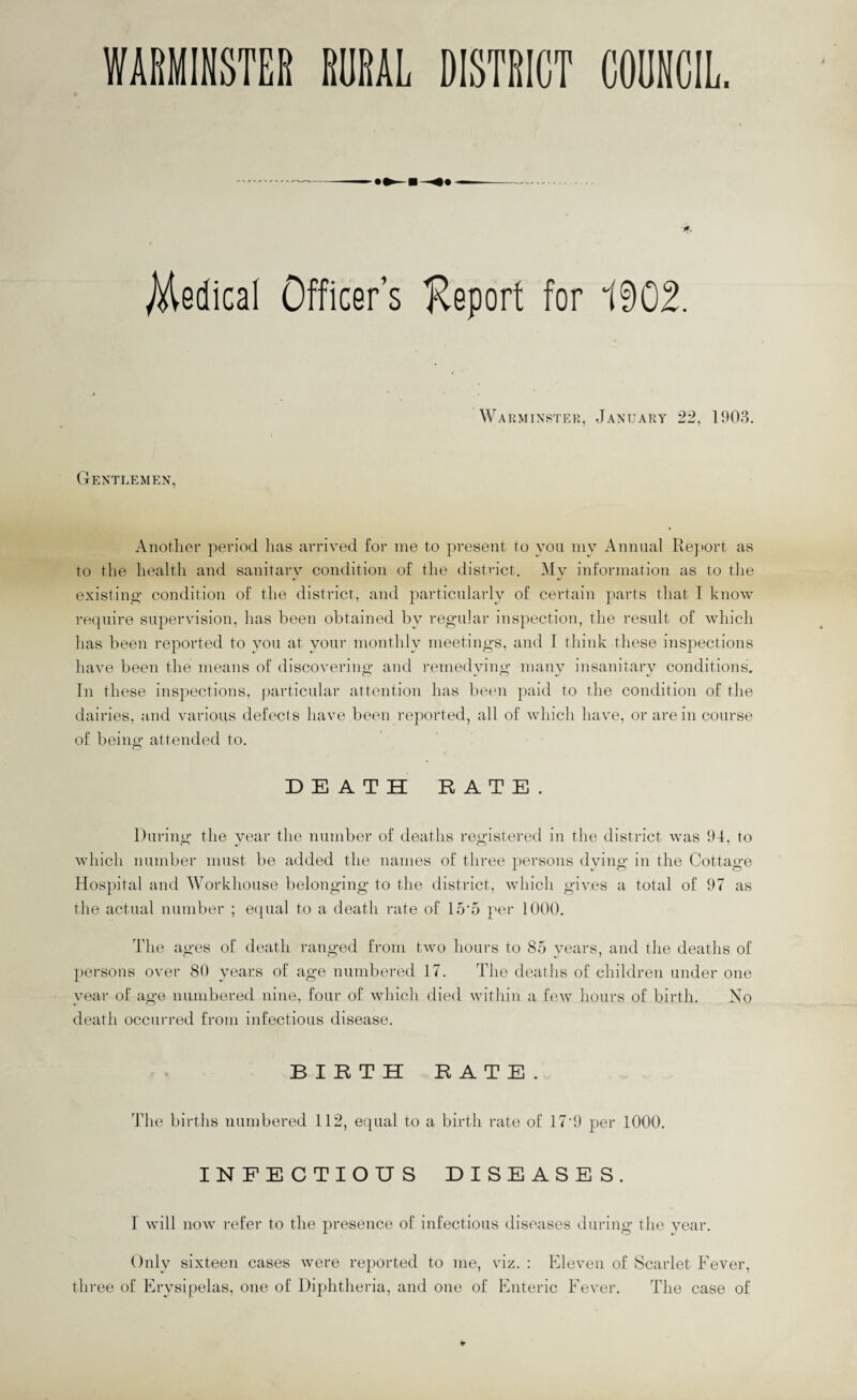 WARMINSTER RURAL DISTRICT COUNCIL. Jf, Medical Officer’s Report for 1902. Warminster, January 22, 1903. Gentlemen, Another period has arrived for me to present to you my Annual Report as to the health and sanitary condition of the district. My information as to the %j ij existing condition of the district, and particularly of certain parts that I know require supervision, has been obtained by regular inspection, the result of which has been reported to you at your monthly meetings, and I think these inspections have been the means of discovering and remedying many insanitary conditions. In these inspections, particular attention has been paid to the condition of the dairies, and various defects have been reported, all of which have, or are in course of being attended to. DEATH RATE. During the year the number of deaths registered in the district was 94, to which number must be added the names of three persons dying in the Cottage Hospital and Workhouse belonging to the district, which gives a total of 97 as the actual number ; equal to a death rate of 15'5 per 1000. The ages of death ranged from two hours to 85 years, and the deaths of persons over 80 years of age numbered 17. The deaths of children under one year of age numbered nine, four of which died within a few hours of birth. No death occurred from infectious disease. BIRTH RATE. The births numbered 112, equal to a birth rate of 17'9 per 1000. INFECTIOUS DISEASES. f will now refer to the presence of infectious diseases during the year. Only sixteen cases were reported to me, viz. : Eleven of Scarlet Fever, three of Erysipelas, one of Diphtheria, and one of Enteric Fever. The case of